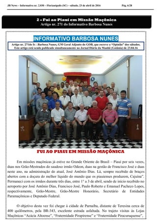 JB News – Informativo nr. 2.030 – Florianópolis (SC) – sábado, 23 de abril de 2016 Pág. 6/28
INFORMATIVO BARBOSA NUNES
Artigo nr. 271do IrBarbosa Nunes, GM Geral Adjunto do GOB, que escreve a “Opinião” dos sábados.
Este artigo está sendo publicado simultaneamente no Jornal Diário da Manhã (Goiânia) de 23.04.16
FUI AO PIAUI EM MISSÃO MAÇÔNICA
Em missões maçônicas já estive no Grande Oriente do Brasil – Piauí por seis vezes,
duas nos Grão-Mestrados do saudoso irmão Odeon, duas na gestão de Francisco José e duas
neste ano, na administração do atual, José Antônio Dias. Lá, sempre recebido de braços
abertos com a doçura do melhor líquido do mundo que os piauienses produzem, Cajuína”.
Permaneci com os irmãos durante três dias, entre 1° a 3 de abril, sendo de início recebido no
aeroporto por José Antônio Dias, Francisco José, Paulo Roberto e Emanuel Pacheco Lopes,
respectivamente, Grão-Mestre, Grão-Mestre Honorário, Secretário de Entidades
Paramaçônicas e Deputado Federal.
O objetivo desta vez foi chegar à cidade de Parnaíba, distante de Teresina cerca de
400 quilômetros, pela BR-343, excelente estrada asfaltada. No trajeto visitas às Lojas
Maçônicas “Acácia Altoense”, “Fraternidade Pirapirense” e “Fraternidade Piracuruquense”,
2 – Fui ao Piauí em Missão Maçônica
Artigo nr. 271 do Informativo Barbosa Nunes
 
