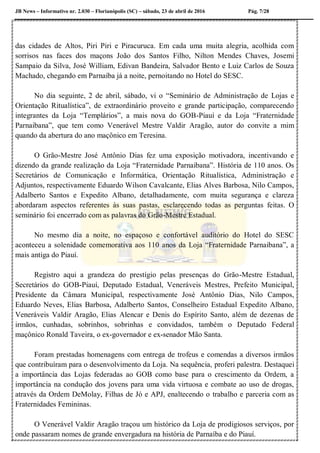 JB News – Informativo nr. 2.030 – Florianópolis (SC) – sábado, 23 de abril de 2016 Pág. 7/28
das cidades de Altos, Piri Piri e Piracuruca. Em cada uma muita alegria, acolhida com
sorrisos nas faces dos maçons João dos Santos Filho, Nilton Mendes Chaves, Josemi
Sampaio da Silva, José William, Edivan Bandeira, Salvador Bento e Luiz Carlos de Souza
Machado, chegando em Parnaíba já a noite, pernoitando no Hotel do SESC.
No dia seguinte, 2 de abril, sábado, vi o “Seminário de Administração de Lojas e
Orientação Ritualística”, de extraordinário proveito e grande participação, comparecendo
integrantes da Loja “Templários”, a mais nova do GOB-Piauí e da Loja “Fraternidade
Parnaibana”, que tem como Venerável Mestre Valdir Aragão, autor do convite a mim
quando da abertura do ano maçônico em Teresina.
O Grão-Mestre José Antônio Dias fez uma exposição motivadora, incentivando e
dizendo da grande realização da Loja “Fraternidade Parnaibana”. História de 110 anos. Os
Secretários de Comunicação e Informática, Orientação Ritualística, Administração e
Adjuntos, respectivamente Eduardo Wilson Cavalcante, Elias Alves Barbosa, Nilo Campos,
Adalberto Santos e Expedito Albano, detalhadamente, com muita segurança e clareza
abordaram aspectos referentes às suas pastas, esclarecendo todas as perguntas feitas. O
seminário foi encerrado com as palavras do Grão-Mestre Estadual.
No mesmo dia a noite, no espaçoso e confortável auditório do Hotel do SESC
aconteceu a solenidade comemorativa aos 110 anos da Loja “Fraternidade Parnaibana”, a
mais antiga do Piauí.
Registro aqui a grandeza do prestígio pelas presenças do Grão-Mestre Estadual,
Secretários do GOB-Piauí, Deputado Estadual, Veneráveis Mestres, Prefeito Municipal,
Presidente da Câmara Municipal, respectivamente José Antônio Dias, Nilo Campos,
Eduardo Neves, Elias Barbosa, Adalberto Santos, Conselheiro Estadual Expedito Albano,
Veneráveis Valdir Aragão, Elias Alencar e Denis do Espírito Santo, além de dezenas de
irmãos, cunhadas, sobrinhos, sobrinhas e convidados, também o Deputado Federal
maçônico Ronald Taveira, o ex-governador e ex-senador Mão Santa.
Foram prestadas homenagens com entrega de trofeus e comendas a diversos irmãos
que contribuíram para o desenvolvimento da Loja. Na sequência, proferi palestra. Destaquei
a importância das Lojas federadas ao GOB como base para o crescimento da Ordem, a
importância na condução dos jovens para uma vida virtuosa e combate ao uso de drogas,
através da Ordem DeMolay, Filhas de Jó e APJ, enaltecendo o trabalho e parceria com as
Fraternidades Femininas.
O Venerável Valdir Aragão traçou um histórico da Loja de prodigiosos serviços, por
onde passaram nomes de grande envergadura na história de Parnaíba e do Piauí.
 