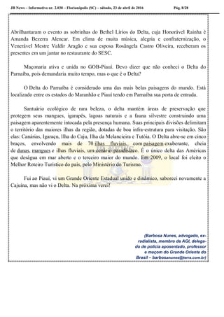JB News – Informativo nr. 2.030 – Florianópolis (SC) – sábado, 23 de abril de 2016 Pág. 8/28
Abrilhantaram o evento as sobrinhas do Bethel Lírios do Delta, cuja Honorável Rainha é
Amanda Bezerra Alencar. Em clima de muita música, alegria e confraternização, o
Venerável Mestre Valdir Aragão e sua esposa Rosângela Castro Oliveira, receberam os
presentes em um jantar no restaurante do SESC.
Maçonaria ativa e unida no GOB-Piauí. Devo dizer que não conheci o Delta do
Parnaíba, pois demandaria muito tempo, mas o que é o Delta?
O Delta do Parnaíba é considerado uma das mais belas paisagens do mundo. Está
localizado entre os estados do Maranhão e Piauí tendo em Parnaíba sua porta de entrada.
Santuário ecológico de rara beleza, o delta mantém áreas de preservação que
protegem seus mangues, igarapés, lagoas naturais e a fauna silvestre construindo uma
paisagem aparentemente intocada pela presença humana. Suas principais divisões delimitam
o território das maiores ilhas da região, dotadas de boa infra-estrutura para visitação. São
elas: Canárias, Igaraçu, Ilha do Caju, Ilha da Melancieira e Tutóia. O Delta abre-se em cinco
braços, envolvendo mais de 70 ilhas fluviais, com paisagem exuberante, cheia
de dunas, mangues e ilhas fluviais, um cenário paradisíaco. É o único delta das Américas
que deságua em mar aberto e o terceiro maior do mundo. Em 2009, o local foi eleito o
Melhor Roteiro Turístico do país, pelo Ministério do Turismo.
Fui ao Piauí, vi um Grande Oriente Estadual unido e dinâmico, saboreei novamente a
Cajuína, mas não vi o Delta. Na próxima verei!
(Barbosa Nunes, advogado, ex-
radialista, membro da AGI, delega-
do de polícia aposentado, professor
e maçom do Grande Oriente do
Brasil – barbosanunes@terra.com.br)
 