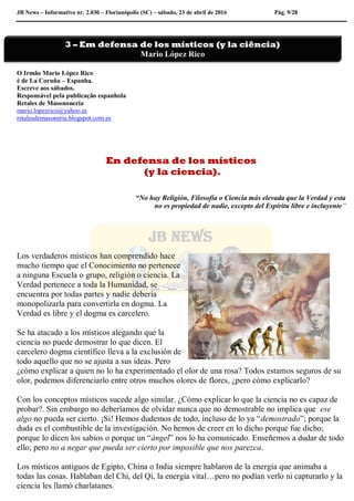 JB News – Informativo nr. 2.030 – Florianópolis (SC) – sábado, 23 de abril de 2016 Pág. 9/28
O Irmão Mario López Rico
é de La Coruña – Espanha.
Escreve aos sábados.
Responsável pela publicação espanhola
Retales de Masononeria
mario.lopezrico@yahoo.es
retalesdemasoneria.blogspot.com.es
En defensa de los místicos
(y la ciencia).
“No hay Religión, Filosofía o Ciencia más elevada que la Verdad y esta
no es propiedad de nadie, excepto del Espíritu libre e incluyente”
Los verdaderos místicos han comprendido hace
mucho tiempo que el Conocimiento no pertenece
a ninguna Escuela o grupo, religión o ciencia. La
Verdad pertenece a toda la Humanidad, se
encuentra por todas partes y nadie debería
monopolizarla para convertirla en dogma. La
Verdad es libre y el dogma es carcelero.
Se ha atacado a los místicos alegando que la
ciencia no puede demostrar lo que dicen. El
carcelero dogma científico lleva a la exclusión de
todo aquello que no se ajusta a sus ideas. Pero
¿cómo explicar a quien no lo ha experimentado el olor de una rosa? Todos estamos seguros de su
olor, podemos diferenciarlo entre otros muchos olores de flores, ¿pero cómo explicarlo?
Con los conceptos místicos sucede algo similar. ¿Cómo explicar lo que la ciencia no es capaz de
probar?. Sin embargo no deberíamos de olvidar nunca que no demostrable no implica que ese
algo no pueda ser cierto. ¡Si! Hemos dudemos de todo, incluso de lo ya “demostrado”; porque la
duda es el combustible de la investigación. No hemos de creer en lo dicho porque fue dicho;
porque lo dicen los sabios o porque un “ángel” nos lo ha comunicado. Enseñemos a dudar de todo
ello; pero no a negar que pueda ser cierto por imposible que nos parezca.
Los místicos antiguos de Egipto, China o India siempre hablaron de la energía que animaba a
todas las cosas. Hablaban del Chi, del Qi, la energía vital…pero no podían verlo ni capturarlo y la
ciencia les llamó charlatanes.
3 – Em defensa de los místicos (y la ciência)
Mario López Rico
 