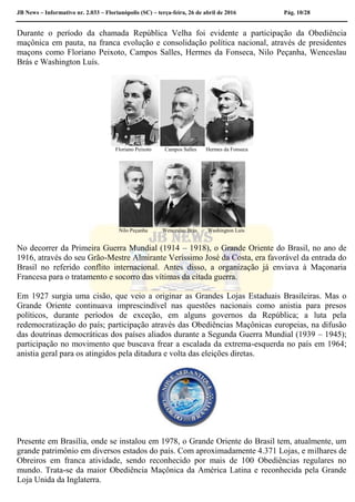 JB News – Informativo nr. 2.033 – Florianópolis (SC) – terça-feira, 26 de abril de 2016 Pág. 10/28
Durante o período da chamada República Velha foi evidente a participação da Obediência
maçônica em pauta, na franca evolução e consolidação política nacional, através de presidentes
maçons como Floriano Peixoto, Campos Salles, Hermes da Fonseca, Nilo Peçanha, Wenceslau
Brás e Washington Luís.
Floriano Peixoto Campos Salles Hermes da Fonseca
Nilo Peçanha Wenceslau Brás Washington Luís
No decorrer da Primeira Guerra Mundial (1914 – 1918), o Grande Oriente do Brasil, no ano de
1916, através do seu Grão-Mestre Almirante Veríssimo José da Costa, era favorável da entrada do
Brasil no referido conflito internacional. Antes disso, a organização já enviava à Maçonaria
Francesa para o tratamento e socorro das vítimas da citada guerra.
Em 1927 surgia uma cisão, que veio a originar as Grandes Lojas Estaduais Brasileiras. Mas o
Grande Oriente continuava imprescindível nas questões nacionais como anistia para presos
políticos, durante períodos de exceção, em alguns governos da República; a luta pela
redemocratização do país; participação através das Obediências Maçônicas europeias, na difusão
das doutrinas democráticas dos países aliados durante a Segunda Guerra Mundial (1939 – 1945);
participação no movimento que buscava frear a escalada da extrema-esquerda no país em 1964;
anistia geral para os atingidos pela ditadura e volta das eleições diretas.
Presente em Brasília, onde se instalou em 1978, o Grande Oriente do Brasil tem, atualmente, um
grande patrimônio em diversos estados do país. Com aproximadamente 4.371 Lojas, e milhares de
Obreiros em franca atividade, sendo reconhecido por mais de 100 Obediências regulares no
mundo. Trata-se da maior Obediência Maçônica da América Latina e reconhecida pela Grande
Loja Unida da Inglaterra.
 
