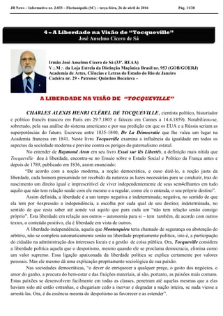 JB News – Informativo nr. 2.033 – Florianópolis (SC) – terça-feira, 26 de abril de 2016 Pág. 11/28
Irmão José Anselmo Cícero de Sá (33º. REAA)
VM da Loja Estrela da Distinção Maçônica Brasil nr. 953 (GOB/GOERJ)
Academia de Artes, Ciências e Letras do Estado do Rio de Janeiro
Cadeira nr. 29 - Patrono: Quintino Bocaiuva –
A LIBERDADE NA VISÃO DE “TOCQUEVILLE”
CHARLES ALEXIS HENRI CLÉREL DE TOCQUEVILLE, cientista político, historiador
e político francês (nasceu em Paris em 29.7.1805 e faleceu em Cannes a 14.4.1859). Notabilizou-se,
sobretudo, pela sua análise do sistema americano e por sua predição em que os EUA e a Rússia seriam as
superpotências do futuro. Escreveu entre 1835-1840, De La Démocratie que lhe valeu um lugar na
Academia francesa em 1841. Neste livro Tocqueville examina a influência da igualdade em todos os
aspectos da sociedade moderna e previne contra os perigos do paternalismo estatal.
No entender de Raymond Aron em seu livro Essai sur lês Libertés, a definição mais nítida que
Tocqueville deu à liberdade, encontra-se no Ensaio sobre o Estado Social e Político da França antes e
depois de 1789, publicado em 1836, assim enunciado:
“De acordo com a noção moderna, a noção democrática, e ouso dizê-lo, a noção justa da
liberdade, cada homem presumindo ter recebido da natureza as luzes necessárias para se conduzir, traz do
nascimento um direito igual e imprescritível de viver independentemente de seus sem4elhantes em tudo
aquilo que não tem relação senão com ele mesmo e a regular, como ele o entenda, o seu próprio destino”.
Assim definida, a liberdade é a um tempo negativa e indeterminada; negativa, no sentido de que
ela tem por 4expressão a independência, a escolha por cada qual de seu destino; indeterminada, no
sentido de que resta saber até aonde vai aquilo que para cada um “não tem relação senão consigo
próprio”. Esta liberdade em relação aos outros – autonomia para si – tem também, de acordo com outros
textos, o conteúdo positivo, ela é liberdade em vista de outros.
A liberdade-independência, aquela que Montesquieu teria chamado de segurança ou abstenção do
arbítrio, não se completa automaticamente senão na liberdade propriamente política, isto é, a participação
do cidadão na administração dos interesses locais e a gestão de coisa pública. Ora, Tocqueville considera
a liberdade política aquela que o despotismo, mesmo quando ele se proclama democracia, elimina como
um valor supremo. Essa ligação apaixonada da liberdade política se explica certamente por valores
pessoais. Mas ele mesmo dá uma explicação propriamente sociológica de sua paixão.
Nas sociedades democráticas, “o dever de enriquecer a qualquer preço, o gosto dos negócios, o
amor do ganho, a procura do bem-estar e das fruições materiais, aí são, portanto, as paixões mais comuns.
Estas paixões se desenvolvem facilmente em todas as classes, penetram até aquelas mesmas que a elas
haviam sido até então estranhas, e chegariam cedo a inervar e degradar a nação inteira, se nada viesse a
arrestá-las. Ora, é da essência mesma do despotismo as favorecer e as estender”.
4 – A Liberdade na Visão de “Tocqueville”
José Anselmo Cícero de Sá
 