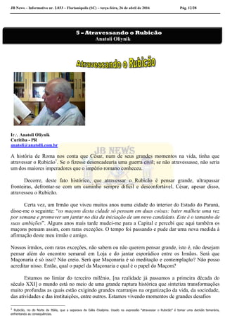 JB News – Informativo nr. 2.033 – Florianópolis (SC) – terça-feira, 26 de abril de 2016 Pág. 12/28
Ir Anatoli Oliynik
Curitiba - PR
anatoli@anatolli.com.br
A história de Roma nos conta que César, num de seus grandes momentos na vida, tinha que
atravessar o Rubicão1
. Se o fizesse desencadearia uma guerra civil; se não atravessasse, não seria
um dos maiores imperadores que o império romano conheceu.
Decorre, deste fato histórico, que atravessar o Rubicão é pensar grande, ultrapassar
fronteiras, defrontar-se com um caminho sempre difícil e desconfortável. César, apesar disso,
atravessou o Rubicão.
Certa vez, um Irmão que viveu muitos anos numa cidade do interior do Estado do Paraná,
disse-me o seguinte: “os maçons desta cidade só pensam em duas coisas: bater malhete uma vez
por semana e promover um jantar no dia da iniciação de um novo candidato. Este é o tamanho de
suas ambições”. Alguns anos mais tarde mudei-me para a Capital e percebi que aqui também os
maçons pensam assim, com raras exceções. O tempo foi passando e pude dar uma nova medida à
afirmação deste meu irmão e amigo.
Nossos irmãos, com raras exceções, não sabem ou não querem pensar grande, isto é, não desejam
pensar além do encontro semanal em Loja e do jantar esporádico entre os Irmãos. Será que
Maçonaria é só isso? Não creio. Será que Maçonaria é só meditação e contemplação? Não posso
acreditar nisso. Então, qual o papel da Maçonaria e qual é o papel do Maçom?
Estamos no limiar do terceiro milênio, [na realidade já passamos a primeira década do
século XXI] o mundo está no meio de uma grande ruptura histórica que sintetiza transformações
muito profundas as quais estão exigindo grandes rearranjos na organização da vida, da sociedade,
das atividades e das instituições, entre outros. Estamos vivendo momentos de grandes desafios
1
Rubicão, rio do Norte da Itália, que a separava da Gália Cisalpina. Usado na expressão “atravessar o Rubicão” é tomar uma decisão temerária,
enfrentando as consequências.
5 – Atravessando o Rubicão
Anatoli Oliynik
 