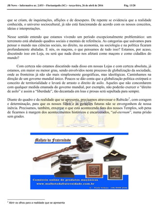 JB News – Informativo nr. 2.033 – Florianópolis (SC) – terça-feira, 26 de abril de 2016 Pág. 13/28
que se criam, de inquietações, aflições e de desespero. De repente se evidencia que a realidade
conhecida, o universo sociocultural, já não está funcionando de acordo com os nossos conceitos,
ideias e interpretações.
Nesse sentido entendo que estamos vivendo um período excepcionalmente problemático: um
terremoto está abalando quadros sociais e mentais de referência. As categorias que usávamos para
pensar o mundo nas ciências sociais, no direito, na economia, na sociologia e na política ficaram
profundamente abaladas. E nós, os maçons, o que pensamos de tudo isso? Estamos, por acaso,
discutindo isso em Loja, ou será que nada disso nos afetará como maçons e como cidadãos do
mundo?
Com certeza não estamos discutindo nada disso em nossas Lojas e com certeza absoluta, já
estamos, em maior ou menor grau, sendo envolvidos neste processo de globalização da sociedade,
onde as fronteiras já não são mais simplesmente geográficas, mas ideológicas. Caminhamos na
direção de um governo mundial único. Poucos se dão conta que a globalização política extirpará o
conceito de territorialidade e levará de arrasto o direito de asilo. Aqueles que não concordarem
com qualquer medida emanada do governo mundial, por exemplo, não poderão exercer o “direito
de asilo” e assim a “liberdade”, tão decantada em loas e prosas será sepultada para sempre.
Diante do quadro e da realidade que se apresenta, precisamos atravessar o Rubicão2
, com coragem
e determinação, para que os nossos filhos e as gerações futuras não se envergonhem de nossa
inércia. Precisamos, também, enxergar o que está acontecendo fora dos nossos Templos, sob pena
de ficarmos à margem dos acontecimentos históricos e encarcerados, “ad-eternum”, numa prisão
sem grades.
2
Abrir os olhos para a realidade que se apresenta
 
