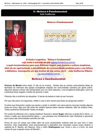 JB News – Informativo nr. 2.033 – Florianópolis (SC) – terça-feira, 26 de abril de 2016 Pág. 14/28
Beleza é Fundamental
O título é sugestivo. “Beleza é Fundamental”
cujo texto é extraído do site www.artedaleitura.com.br
o qual recomendamos para uma deliciosa viagem pela história e cultura maçônicas,
além de ser oportunizada a possibilidade de recomendáveis produtos para a sua leitura
e biblioteca. Acompanhe um dos trechos de site acima, do Ir João Guilherme Ribeiro
( jg.infyarte@uol.com.br
Beleza é fundamental
Vinicius de Morais tinha razão. E não só na música... Muitas são as críticas contundentes feitas às
fachadas de mármore das igrejas evangélicas erigidas em comunidades carentes por gente pobre.
Algumas dessas críticas vêm temperadas com um certo deboche, uma arrogância disfarçada, como se
à pobreza fosse negado o direito de apreciar o belo.
Pobreza não é sinônimo de estupidez. O senso da beleza é inato ao ser humano.
Por que não parar uns segundos, refletir e usar o bom senso para fazer as perguntas certas?
O pobre que frequenta a igreja que ajudou a erigir e mantém com seus parcos recursos recebe alguma
coisa em troca, algo que não pode ser medido apenas pelos valores materiais. Não há mistério nisto.
Todos queremos transcender nossa condição.
Por acaso foi diferente com a Igreja Católica? Quando o abade Suger reformou a igreja de S. Denis – e
iniciou o estilo que denominamos gótico –, sua paróquia era infinitamente mais miserável e ignorante
que o povo das comunidades carentes de hoje.
Prova de que há coisas que estão além da pura necessidade material está em que nem o mais
ferrenho, mais materialista, mais preconceituoso e dogmático dos marxistas russos ousou destruir a
catedral de S. Basílio, em Moscou. Diria o velho Shakespeare que “entre o céu e a terra, há mais
coisas do que suspeita nossa vã filosofia”...
6 – Beleza é Fundamental
João Guilherme
 