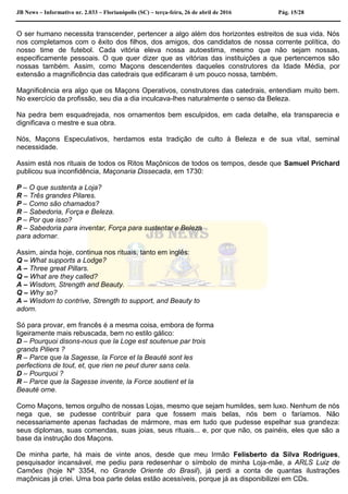 JB News – Informativo nr. 2.033 – Florianópolis (SC) – terça-feira, 26 de abril de 2016 Pág. 15/28
O ser humano necessita transcender, pertencer a algo além dos horizontes estreitos de sua vida. Nós
nos completamos com o êxito dos filhos, dos amigos, dos candidatos de nossa corrente política, do
nosso time de futebol. Cada vitória eleva nossa autoestima, mesmo que não sejam nossas,
especificamente pessoais. O que quer dizer que as vitórias das instituições a que pertencemos são
nossas também. Assim, como Maçons descendentes daqueles construtores da Idade Média, por
extensão a magnificência das catedrais que edificaram é um pouco nossa, também.
Magnificência era algo que os Maçons Operativos, construtores das catedrais, entendiam muito bem.
No exercício da profissão, seu dia a dia inculcava-lhes naturalmente o senso da Beleza.
Na pedra bem esquadrejada, nos ornamentos bem esculpidos, em cada detalhe, ela transparecia e
dignificava o mestre e sua obra.
Nós, Maçons Especulativos, herdamos esta tradição de culto à Beleza e de sua vital, seminal
necessidade.
Assim está nos rituais de todos os Ritos Maçônicos de todos os tempos, desde que Samuel Prichard
publicou sua inconfidência, Maçonaria Dissecada, em 1730:
P – O que sustenta a Loja?
R – Três grandes Pilares.
P – Como são chamados?
R – Sabedoria, Força e Beleza.
P – Por que isso?
R – Sabedoria para inventar, Força para sustentar e Beleza
para adornar.
Assim, ainda hoje, continua nos rituais, tanto em inglês:
Q – What supports a Lodge?
A – Three great Pillars.
Q – What are they called?
A – Wisdom, Strength and Beauty.
Q – Why so?
A – Wisdom to contrive, Strength to support, and Beauty to
adorn.
Só para provar, em francês é a mesma coisa, embora de forma
ligeiramente mais rebuscada, bem no estilo gálico:
D – Pourquoi disons-nous que la Loge est soutenue par trois
grands Piliers ?
R – Parce que la Sagesse, la Force et la Beauté sont les
perfections de tout, et, que rien ne peut durer sans cela.
D – Pourquoi ?
R – Parce que la Sagesse invente, la Force soutient et la
Beauté orne.
Como Maçons, temos orgulho de nossas Lojas, mesmo que sejam humildes, sem luxo. Nenhum de nós
nega que, se pudesse contribuir para que fossem mais belas, nós bem o faríamos. Não
necessariamente apenas fachadas de mármore, mas em tudo que pudesse espelhar sua grandeza:
seus diplomas, suas comendas, suas joias, seus rituais... e, por que não, os painéis, eles que são a
base da instrução dos Maçons.
De minha parte, há mais de vinte anos, desde que meu Irmão Felisberto da Silva Rodrigues,
pesquisador incansável, me pediu para redesenhar o símbolo de minha Loja-mãe, a ARLS Luiz de
Camões (hoje Nº 3354, no Grande Oriente do Brasil), já perdi a conta de quantas ilustrações
maçônicas já criei. Uma boa parte delas estão acessíveis, porque já as disponibilizei em CDs.
 