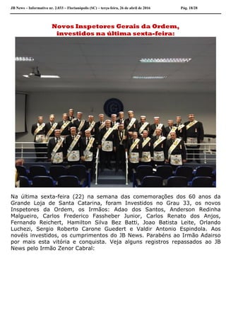 JB News – Informativo nr. 2.033 – Florianópolis (SC) – terça-feira, 26 de abril de 2016 Pág. 18/28
Novos Inspetores Gerais da Ordem,
investidos na última sexta-feira:
Na última sexta-feira (22) na semana das comemorações dos 60 anos da
Grande Loja de Santa Catarina, foram Investidos no Grau 33, os novos
Inspetores da Ordem, os Irmãos: Adao dos Santos, Anderson Redinha
Malgueiro, Carlos Frederico Fassheber Junior, Carlos Renato dos Anjos,
Fernando Reichert, Hamilton Silva Bez Batti, Joao Batista Leite, Orlando
Luchezi, Sergio Roberto Carone Guedert e Valdir Antonio Espindola. Aos
novéis investidos, os cumprimentos do JB News. Parabéns ao Irmão Adairso
por mais esta vitória e conquista. Veja alguns registros repassados ao JB
News pelo Irmão Zenor Cabral:
 