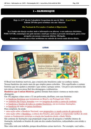 JB News – Informativo nr. 2.033 – Florianópolis (SC) – terça-feira, 26 de abril de 2016 Pág. 2/28
O Brasil tem histórias incríveis, que a maioria dos brasileiros cada vez conhece menos.
Nossas bandeiras são muito mais do que simples panos coloridos. Têm significados e contam
histórias que nos ajudam a entender o que somos e porque somos. Um povo sem memória não
tem raízes e torna-se presa fácil dos demagogos e embusteiros.
Bandeiras que Contam Histórias ganhou formato bem maior e tornou-se muito mais
abrangente.
Em 182 páginas a duas cores e 32 em policromia, desfilam, com suas histórias:
• as bandeiras históricas que tremularam no Brasil e em Portugal (até 1822);
• os símbolos das Forças Armadas e as e as insígnias de aviões e carros de combate;
• as bandeiras e brasões de todos os estados brasileiros, em novíssimas ilustrações;
• as bandeiras de todos os países lusófonos.
Para completar, há ainda:
• uma seção sobre a Bandeira Nacional, suas proporções e o modo correto de apresentá-la.
• uma seção sobre a Heráldica, a ciência dos brasões, para ajudar a compreender melhor de onde
vieram os fundamentos norteiam a criação das bandeiras desde a Idade Média.
São centenas de ilustrações cuja preparação exigiu anos de pesquisa e trabalho intenso de
ilustração, incluindo os brasões de cada um dos estados brasileiros, redesenhados com nitidez e
correção.
Mas valeu todo este trabalho, porque descobrimos coisas incríveis. Por exemplo, você sabia...
1 – ALMANAQUE
Hoje é o 117º dia do Calendário Gregoriano do ano de 2016– (Lua Cheia)
Faltam 249 dias para terminar este ano bissexto
Dia Nacional de Prevenção e Combate à Hipertensão
Se o Irmão não deseja receber mais o informativo ou alterou o seu endereço eletrônico,
POR FAVOR, comunique-nos pelo mesmo e-mail que recebeu a presente mensagem, para evitar
atropelos em nossas remesssas diárias. Obrigado.
Colabore conosco para evitar problemas na emissão de nossas mala direta diária.
LIVROS
 