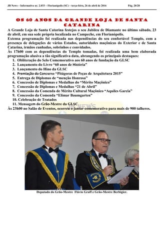 JB News – Informativo nr. 2.033 – Florianópolis (SC) – terça-feira, 26 de abril de 2016 Pág. 20/28
Os 60 anos da Grande Loja de Santa
Catarina
A Grande Loja de Santa Catarina festejos o seu Jubileu de Diamante no último sábado, 23
de abril, em sua sede própria localizada no Campeche, em Florianópolis.
Extensa programação foi realizada nas dependências do seu confortável Templo, com a
presença de delegações de vários Estados, autoridades maçônicas do Exterior e de Santa
Catarina, irmãos cunhadas, sobrinhos e convidados.
Às 17h00 com as dependências do Templo tomadas, foi realizada uma bem elaborada
programação alusiva a tão significativa data, abrangendo os principais destaques:
1. Obliteração do Selo Comemorativo aos 60 anos de fundação da GLSC
2. Lançamento do Livro “60 anos de História”
3. Lançamento do Hino da GLSC
4. Premiação do Concurso “Pitágoras de Peças de Arquitetura 2015”
5. Entrega de Diplomas de “menção Honrosa”
6. Concessão de Diplomas e Medalhas do “Mérito Maçônico”
7. Concessão de Diplomas e Medalhas “21 de Abril”
8. Concessão da Comenda de Mérito Cultural Maçônico “Aquiles Garcia”
9. Concessão da Comenda “Elimar Baumgarten”
10. Celebração de Tratados
11. Mensagem do Grão-Mestre da GLSC
Às 23h00 no Salão de Eventos, ocorreu o jantar comemorativo para mais de 900 talheres.
Deputado do Grão-Mestre Flávio Graff e Grão-Mestre Berbigier.
 