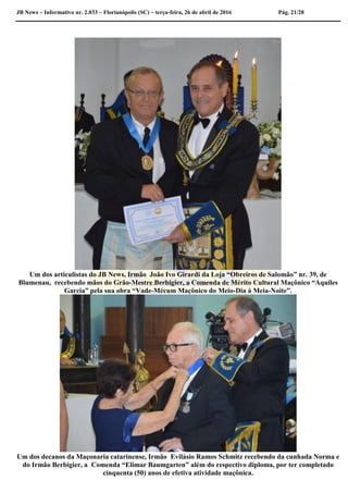 JB News – Informativo nr. 2.033 – Florianópolis (SC) – terça-feira, 26 de abril de 2016 Pág. 21/28
Um dos articulistas do JB News, Irmão João Ivo Girardi da Loja “Obreiros de Salomão” nr. 39, de
Blumenau, recebendo mãos do Grão-Mestre Berbigier, a Comenda de Mérito Cultural Maçônico “Aquiles
Garcia” pela sua obra “Vade-Mécum Maçônico do Meio-Dia à Meia-Noite”.
Um dos decanos da Maçonaria catarinense, Irmão Evilásio Ramos Schmitz recebendo da cunhada Norma e
do Irmão Berbigier, a Comenda “Elimar Baumgarten” além do respectivo diploma, por ter completado
cinquenta (50) anos de efetiva atividade maçônica.
 