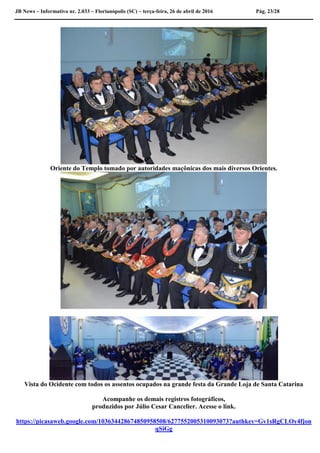 JB News – Informativo nr. 2.033 – Florianópolis (SC) – terça-feira, 26 de abril de 2016 Pág. 23/28
Oriente do Templo tomado por autoridades maçônicas dos mais diversos Orientes.
Vista do Ocidente com todos os assentos ocupados na grande festa da Grande Loja de Santa Catarina
Acompanhe os demais registros fotográficos,
produzidos por Júlio Cesar Cancelier. Acesse o link.
https://picasaweb.google.com/103634428674850958508/6277552005310093073?authkey=Gv1sRgCLOy4fjon
qSiGg
 