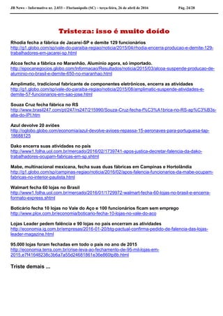 JB News – Informativo nr. 2.033 – Florianópolis (SC) – terça-feira, 26 de abril de 2016 Pág. 24/28
Tristeza: isso é muito doído
Rhodia fecha a fábrica de Jacareí-SP e demite 129 funcionários
http://g1.globo.com/sp/vale-do-paraiba-regiao/noticia/2015/04/rhodia-encerra-producao-e-demite-129-
trabalhadores-em-jacarei-sp.html
Alcoa fecha a fábrica no Maranhão. Alumínio agora, só importado.
http://epocanegocios.globo.com/Informacao/Resultados/noticia/2015/03/alcoa-suspende-producao-de-
aluminio-no-brasil-e-demite-650-no-maranhao.html
Amplimatic, tradicional fabricante de componentes eletrônicos, encerra as atividades
http://g1.globo.com/sp/vale-do-paraiba-regiao/noticia/2015/08/amplimatic-suspende-atividades-e-
demite-57-funcionarios-em-sao-jose.html
Souza Cruz fecha fábrica no RS
http://www.brasil247.com/pt/247/rs247/215990/Souza-Cruz-fecha-f%C3%A1brica-no-RS-ap%C3%B3s-
alta-do-IPI.htm
Azul devolve 20 aviões
http://oglobo.globo.com/economia/azul-devolve-avioes-repassa-15-aeronaves-para-portuguesa-tap-
18688125
Dako encerra suas atividades no país
http://www1.folha.uol.com.br/mercado/2016/02/1739741-apos-justica-decretar-falencia-da-dako-
trabalhadores-ocupam-fabricas-em-sp.shtml
Mabe, multinacional mexicana, fecha suas duas fábricas em Campinas e Hortolândia
http://g1.globo.com/sp/campinas-regiao/noticia/2016/02/apos-falencia-funcionarios-da-mabe-ocupam-
fabricas-no-interior-paulista.html
Walmart fecha 60 lojas no Brasil
http://www1.folha.uol.com.br/mercado/2016/01/1729972-walmart-fecha-60-lojas-no-brasil-e-encerra-
formato-express.shtml
Boticário fecha 10 lojas no Vale do Aço e 100 funcionários ficam sem emprego
http://www.plox.com.br/economia/boticario-fecha-10-lojas-no-vale-do-aco
Lojas Leader pedem falência e 90 lojas no país encerram as atividades
http://economia.ig.com.br/empresas/2016-01-20/btg-pactual-confirma-pedido-de-falencia-das-lojas-
leader-magazine.html
95.000 lojas foram fechadas em todo o país no ano de 2015
http://economia.terra.com.br/crise-leva-ao-fechamento-de-95-mil-lojas-em-
2015,e7f41648238c3b6a7a55d24681861e36e860tp8b.html
Triste demais ...
.
 
