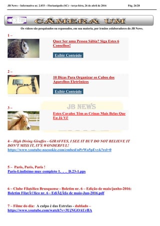 JB News – Informativo nr. 2.033 – Florianópolis (SC) – terça-feira, 26 de abril de 2016 Pág. 26/28
Os vídeos são pesquisados ou repassados, em sua maioria, por irmãos colaboradores do JB News.
1 –
Quer Ser uma Pessoa Sábia? Siga Estes 6
Conselhos!
Exibir Conteúdo
2 –
10 Dicas Para Organizar os Cabos dos
Aparelhos Eletrônicos
Exibir Conteúdo
3 –
Estes Cavalos Têm as Crinas Mais Belas Que
Eu Já Vi!
4 – High Diving Giraffes - GIRAFFES, I SEE IT BUT DO NOT BELIEVE IT
DON'T MISS IT, IT'S WONDERFUL!
https://www.youtube-nocookie.com/embed/nPrWo5pEvyk?rel=0
5 – Paris, Paris, Paris !
Paris-Lindisimo muy completo 1._._._D.23-1.pps
6 – Clube Filatélico Brusquense - Boletim nr. 6 – Edição de maio/junho-2016:
Boletim FilatÃ©lico nr. 6 - EdiÃ§Ã£o de maio-Jun-2016.pdf
7 – Filme do dia: A culpa é das Estrelas - dublado –
https://www.youtube.com/watch?v=3UjNGOAUrBA
 
