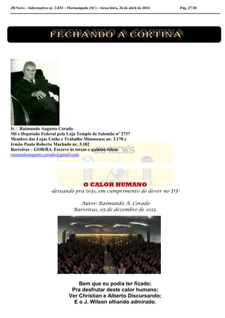 JB News – Informativo nr. 2.033 – Florianópolis (SC) – terça-feira, 26 de abril de 2016 Pág. 27/28
Ir Raimundo Augusto Corado
MI e Deputado Federal pela Loja Templo de Salomão nº 2737
Membro das Lojas União e Trabalho Mimosense nr. 3.170 e
Irmão Paulo Roberto Machado nr. 3.182
Barreiras – GOB/BA. Escreve às terças e quintas-feiras
raimundoaugusto.corado@gmail.com
O CALOR HUMANO
-deixando pra trás, em cumprimento do dever no DF-
Autor: Raimundo A. Corado
Barreiras, 05 de dezembro de 2015.
Bem que eu podia ter ficado;
Pra desfrutar deste calor humano;
Ver Christian e Alberto Discursando;
E o J. Wilson olhando admirado.
 