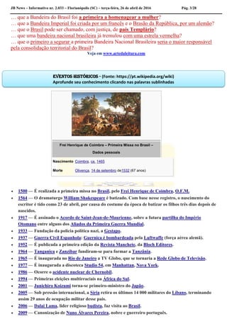 JB News – Informativo nr. 2.033 – Florianópolis (SC) – terça-feira, 26 de abril de 2016 Pág. 3/28
… que a Bandeira do Brasil foi a primeira a homenagear a mulher?
… que a Bandeira Imperial foi criada por um francês e o Brasão da República, por um alemão?
… que o Brasil pode ser chamado, com justiça, de país Templário?
… que uma bandeira nacional brasileira já tremulou com uma estrela vermelha?
… que o primeiro a segurar a primeira Bandeira Nacional Brasileira seria o maior responsável
pela consolidação territorial do Brasil?
Veja em www.artedaleitura.com
Frei Henrique de Coimbra – Primeira Missa no Brasil –
Dados pessoais
Nascimento Coimbra, ca. 1465
Morte Olivença, 14 de setembro de1532 (67 anos)
 1500 — É realizada a primeira missa no Brasil, pelo Frei Henrique de Coimbra, O.F.M.
 1564 — O dramaturgo William Shakespeare é batizado. Com base nesse registro, o nascimento do
escritor é tido como 23 de abril, por causa do costume da época de batizar os filhos três dias depois de
nascidos.
 1917 — É assinado o Acordo de Saint-Jean-de-Maurienne, sobre a futura partilha do Império
Otomano entre alguns dos Aliados da Primeira Guerra Mundial.
 1933 — Fundação da polícia política nazi, a Gestapo.
 1937 — Guerra Civil Espanhola: Guernica é bombardeada pela Luftwaffe (força aérea alemã).
 1952 — É publicada a primeira edição da Revista Manchete, da Bloch Editores.
 1964 — Tanganica e Zanzibar fundiram-se para formar a Tanzânia.
 1965 — É inaugurada no Rio de Janeiro a TV Globo, que se tornaria a Rede Globo de Televisão.
 1977 — É inaugurada a discoteca Studio 54, em Manhattan, Nova York.
 1986 — Ocorre o acidente nuclear de Chernobil.
 1994 — Primeiras eleições multirraciais na África do Sul.
 2001 — Junichiro Koizumi torna-se primeiro-ministro do Japão.
 2005 — Sob pressão internacional, a Síria retira os últimos 14 000 militares do Líbano, terminando
assim 29 anos de ocupação militar desse país.
 2006 — Dalai Lama, líder religioso budista, faz visita ao Brasil.
 2009 — Canonização de Nuno Álvares Pereira, nobre e guerreiro português.
Eventos históricos - (Fonte: https://pt.wikipedia.org/wiki)
Aprofunde seu conhecimento clicando nas palavras sublinhadas
 