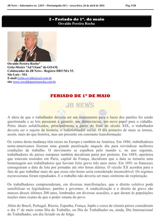 JB News – Informativo nr. 2.033 – Florianópolis (SC) – terça-feira, 26 de abril de 2016 Pág. 5/28
Osvaldo Pereira Rocha*
Grão-Mestre “Ad Vitam” do GOAM.
Colaborador do JB News - Registro DRT/MA 53.
São Luiz - MA
E-mail rocha.osvaldo@uol.com.br
site www.osvaldopereirarocha.com.br
FERIADO DE 1º DE MAIO
A ideia de que o trabalhador deveria ser um instrumento para o lucro dos patrões foi sendo
questionada e as leis passaram a garantir, nas democracias, um novo papel para o cidadão.
Pelos ideais solidificados, principalmente a partir do final do século XIX, o trabalhador
deveria ser o sujeito da história, o transformador social. O dia primeiro de maio se tornou,
assim, mais do que história, mas um presente em constante transformação.
Os ventos desta mudança têm raízes na Europa e também na América. Em 1886, trabalhadores
norte-americanos fizeram uma grande paralisação naquele dia para reivindicar melhores
condições de trabalho. O movimento se espalhou pelo mundo e, no ano seguinte,
trabalhadores de países europeus também decidiram parar por protesto. Em 1889, operários
que estavam reunidos em Paris, capital da França, decidiram que a data se tornaria uma
homenagem aos trabalhadores que haviam feito greve três anos antes. Em 1891 os franceses
consagraram a data de luta por jornadas até oito horas diárias. O século XX acordou para o
fato de que trabalhar mais do que essas oito horas seria considerado inconcebível. Os regimes
escravocratas foram repudiados. E o trabalho não deveria ser mais sinônimo de exploração.
Os trabalhadores compreenderam, em diversas manifestações, que o direito coletivo pode
sensibilizar os legisladores, patrões e governos. A sindicalização e o direito de greve são
marcos desses últimos 200 anos, lembrados em diversas ocasiões, e que deram às populações
noções mais exatas de que o poder emana do povo.
Além do Brasil, Portugal, Rússia, Espanha, França, Japão e cerca de oitenta países consideram
o dia 1º de maio como Dia do Trabalho, ou Dia do Trabalhador ou, ainda, Dia Internacional
do Trabalhador, um dia feriado ou de folga.
2 – Feriado de 1º. de maio
Osvaldo Pereira Rocha
 