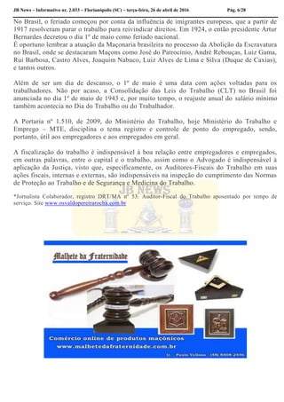 JB News – Informativo nr. 2.033 – Florianópolis (SC) – terça-feira, 26 de abril de 2016 Pág. 6/28
No Brasil, o feriado começou por conta da influência de imigrantes europeus, que a partir de
1917 resolveram parar o trabalho para reivindicar direitos. Em 1924, o então presidente Artur
Bernardes decretou o dia 1º de maio como feriado nacional.
É oportuno lembrar a atuação da Maçonaria brasileira no processo da Abolição da Escravatura
no Brasil, onde se destacaram Maçons como José do Patrocínio, André Rebouças, Luiz Gama,
Rui Barbosa, Castro Alves, Joaquim Nabuco, Luiz Alves de Lima e Silva (Duque de Caxias),
e tantos outros.
Além de ser um dia de descanso, o 1º de maio é uma data com ações voltadas para os
trabalhadores. Não por acaso, a Consolidação das Leis do Trabalho (CLT) no Brasil foi
anunciada no dia 1º de maio de 1943 e, por muito tempo, o reajuste anual do salário mínimo
também acontecia no Dia do Trabalho ou do Trabalhador.
A Portaria nº 1.510, de 2009, do Ministério do Trabalho, hoje Ministério do Trabalho e
Emprego – MTE, disciplina o tema registro e controle de ponto do empregado, sendo,
portanto, útil aos empregadores e aos empregados em geral.
A fiscalização do trabalho é indispensável à boa relação entre empregadores e empregados,
em outras palavras, entre o capital e o trabalho, assim como o Advogado é indispensável à
aplicação da Justiça, visto que, especificamente, os Auditores-Fiscais do Trabalho em suas
ações fiscais, internas e externas, são indispensáveis na inspeção do cumprimento das Normas
de Proteção ao Trabalho e de Segurança e Medicina do Trabalho.
*Jornalista Colaborador, registro DRT/MA nº 53. Auditor-Fiscal do Trabalho aposentado por tempo de
serviço. Site www.osvaldopereirarocha.com.br
 