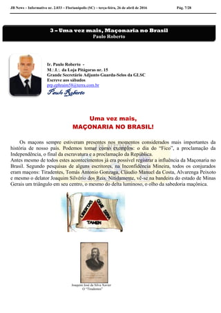 JB News – Informativo nr. 2.033 – Florianópolis (SC) – terça-feira, 26 de abril de 2016 Pág. 7/28
Ir. Paulo Roberto -
MI da Loja Pitágoras nr. 15
Grande Secretário Adjunto Guarda-Selos da GLSC
Escreve aos sábados
prp.ephraim58@terra.com.br
Paulo Roberto
Uma vez mais,
MAÇONARIA NO BRASIL!
Os maçons sempre estiveram presentes nos momentos considerados mais importantes da
história de nosso país. Podemos tomar como exemplos: o dia do “Fico”, a proclamação da
Independência, o final da escravatura e a proclamação da República.
Antes mesmo de todos estes acontecimentos já era possível registrar a influência da Maçonaria no
Brasil. Segundo pesquisas de alguns escritores, na Inconfidência Mineira, todos os conjurados
eram maçons: Tiradentes, Tomás Antonio Gonzaga, Cláudio Manuel da Costa, Alvarenga Peixoto
e mesmo o delator Joaquim Silvério dos Reis. Nitidamente, vê-se na bandeira do estado de Minas
Gerais um triângulo em seu centro, o mesmo do delta luminoso, o olho da sabedoria maçônica.
Joaquim José da Silva Xavier
O “Tiradentes”
3 – Uma vez mais, Maçonaria no Brasil
Paulo Roberto
 