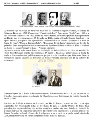 JB News – Informativo nr. 2.033 – Florianópolis (SC) – terça-feira, 26 de abril de 2016 Pág. 8/28
Tomás Antonio Gonzaga Claudio Manuel da Costa Alvarenga Peixoto Joaquim Silvério dos Reis O “Traidor”
A primeira loja maçônica em território brasileiro foi fundada na região da Barra, na cidade de
Salvador, Bahia, em 1797. Chamava-se “Cavaleiro da Luz”. Após veio a “União”, em 1800, e a
sua sucessora “Reunião”, em 1802, ambas no Rio de Janeiro. Já bastante próximo à Independência
do Brasil, mas precisamente, em 17 de junho de 1822, surgia o Grande Oriente Brasileiro – na
época formado por apenas três lojas situadas também no Rio de Janeiro: “Commercio e Artes na
Idade do Ouro”, “União e Tranquilidade” e “Esperança de Nictheroy”, resultantes da divisão da
primeira. Entre seus primeiros fundadores estavam José Bonifácio de Andrada e Silva – Ministro
do Reino e, Joaquim Gonçalves Ledo – Primeiro Vigilante.
Aproximadamente dois meses depois da declaração de Independência, no dia 4 de outubro de
1822, José Bonifácio falando pelo Imperador D. Pedro I, devido aos compromissos a frente da
nação e desentendimentos políticos entre os grupos por ele liderados e por Gonçalves Ledo, o
mandatário decidiu encerrar os trabalhos do Grande Oriente Brasileiro em 25 de outubro do
mesmo ano.
José Bonifácio Gonçalves Ledo
Somente depois de D. Pedro I abdicar do trono em 7 de novembro de 1831 é que retornaram os
trabalhos maçônicos, com a reinstalação da Obediência, agora denominada de Grande Oriente do
Brasil – GOB.
Instalado no Palácio Maçônico do Lavradio, no Rio de Janeiro, a partir de 1842, com lojas
espalhadas por praticamente todas as províncias do país, o Grande Oriente do Brasil teve
participações importantíssimas em muitas conquistas sociais do povo brasileiro. Através de
pessoas inseridas em segmentos formadores de opinião como o jornalismo, as classes liberais e as
Forças Armadas, o Grande Oriente do Brasil passou a ter, a partir da segunda metade do século
XIX, atuação marcante em várias campanhas sociais e cívicas da nação.
 