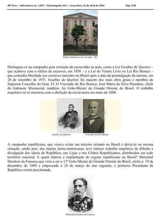 JB News – Informativo nr. 2.033 – Florianópolis (SC) – terça-feira, 26 de abril de 2016 Pág. 9/28
Palácio Maçônico do Lavradio – RJ.
Distinguiu-se na campanha pela extinção da escravidão no país, como a Lei Eusébio de Queiroz –
que acabava com o tráfico de escravos, em 1850 – e a Lei do Ventre Livre ou Lei Rio Branco –
que concedia liberdade aos escravos nascidos no Brasil após a data da promulgação da mesma, em
28 de setembro de 1871. Eusébio de Queiroz foi maçom dos mais altos graus e membro do
Supremo Conselho do Grau 33. O Visconde do Rio Branco, José Maria da Silva Paranhos, chefe
do Gabinete Ministerial, também, foi Grão-Mestre do Grande Oriente do Brasil. O trabalho
maçônico só se encerrou com a abolição da escravatura em maio de 1888.
Eusébio de Queiroz Visconde do Rio Branco
A campanha republicana, que visava evitar um terceiro reinado no Brasil e deixá-lo na mesma
situação, senão pior, das nações latino-americanas, teve intenso trabalho maçônico de difusão e
divulgação dos ideais da República, nas Lojas e nos Clubes Republicanos, distribuídos em todo
território nacional. E quem liderou a implantação do regime republicano no Brasil? Marechal
Deodoro da Fonseca que viria a ser o 13º Grão-Mestre do Grande Oriente do Brasil, eleito a 19 de
dezembro de 1889 e empossado a 24 de março do ano seguinte, e primeiro Presidente da
República recém proclamada.
Marechal Deodoro da Fonseca
 