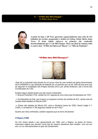 10
A partir de hoje o JB News apresenta sequencialmente uma série de três
trabalhos do escritor, pesquisador e médico de Lisboa, Irmão Mario Jorge
Neves. O desta edição refere-se ao primeiro rito conhecido
documentalmente que é o de Old Charges. Para este final de semana virão
os outros dois: “O Rito da Palavra de Maçon” e o “Rito da Perfeição”.
“O Rito das Old Charges”
Este rito é conhecido hoje através de um pouco mais de uma centena de textos denominados
OLD CHARGES e cuja redacção se estende por um período que vai de 1390 até aos anos que
se seguiram à compilação dos Antigos Deveres (A.D.) por James Anderson, sob a forma das
Constituições de 1723.
Existem alguns destes textos que são menos conhecidos:
–> Briscoe Pamphlet (1724, versão de A.D. seguida de uma critica das Constituições de 1723.*
–> Constituições de Cole, que incluem um pequeno número de versões de A.D., sendo mais de
metade delas datadas do Século XVIII.*
–> Outras são datadas do Século XVI, como o Dowland (cerca de 1550), Grand Lodge nº 1
(1583), e Landsdown nº 98 (segunda metade do secº XVI).*
Quanto aos mais conhecidos, existem aspectos que se torna útil abordar:
O Regius (1390)
Os A.D. foram desde o seu aparecimento em 1390, com o Regius, os textos da franco-
maçonaria inglesa que serviam numa loja de maçons operativos para receber, uma vez por
ano, um ou mais aprendizes no grau de companheiro.
4 - “ O Rito das Old Charges “
Ir Mário Jorge Neves
 