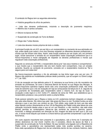 11
O conteúdo do Regius tem os seguintes elementos:
–> História geográfica do ofício de pedreiro.
–> Lista dos deveres profissionais, incluindo a descrição do juramento maçónico.
–> Martírio dos 4 santos coroados.
–> Dilúvio na época de Noé.
–> Suspensão da construção da Torre de Babel.
–> Elogio das 7 artes liberais.
–> Lista dos deveres morais próprios de todo o cristão.
A principal função de um A.D. era ser lido a um recipiendário no momento da sua admissão em
loja, antes deste jurar sobre o livro dos Deveres respeitar os diferentes deveres profissionais e
morais que lhe tinham sido lidos. Assim, esta função acabava por ser dupla: era, em primeiro
lugar, social (sancionar a entrada de um recipiendário nesta corporação profissional que é a
franco-maçonaria) e moral (obrigação de respeitar os deveres profissionais e morais que
regulavam esta corporação profissional).
Segundo os versículos 427/440, o recipiendário devia jurar “aos seus mestres e companheiros”,
o que mostra que o recipiendário não era nem mestre nem companheiro, mas um simples
aprendiz. Quanto ao conteúdo do juramento, consistia em o recipiendário mostrar-se “fiel e
seguro para com estas leis”.
Na franco-maçonaria operativa o rito de admissão na loja tinha lugar uma vez por ano. O
Regius não explicita as modalidades práticas deste juramento, que só surgem no Grand Lodge
nº 1, de 1583.
O rito de recepção em loja definido pelos A. D. retomava na sua forma o do rito monástico de
emissão de promessas, tal como o descreve Benoit de Nursie na sua Regra dos Monges. A
franco-maçonaria operativa inglesa tendo sido uma corporação profissional cristã, não tinha
nada de estranho que o rito de recepção em loja se compusesse da leitura do A. D. seguida de
um juramento de moralidade pelo recipiendário sobre o mesmo A.D. da loja do local. A
excepção a esta regra é o A.D. Colne nº1, datando de cerca de 1685, que estabelecia que o
recipiendário prestava o seu juramento sobre a própria Bíblia.
Pode parecer estranho que o Regius e todos os A.D. posteriores tenham integrado um elogio
das sete artes liberais. Ele refere que pela “alta graça de Deus no céu” Euclides fundou as sete
ciências e que o seu bom uso conduz ao céu. Com efeito, esta noção do bom uso das sete
artes liberais conduz directamente ao livro VII da República de Platão onde este falava de uma
utilização incorrecta destas artes e que só um uso filosófico, e não científico, das sete artes
liberais permitia ao contemplativo elevar-se das sombras da caverna (penúria, guerra,
homicídio, e diálogo pervertido) em direcção ao Sol, imagem da ideia do bem que é, por sua
vez, a causa moral daquilo que existe e a chave teórica que permite compreender o que são os
fenómenos.
Um outro aspecto importante bem presente é o apocalíptico, sob a forma de 3 exemplos de
efeitos destrutivos do mal moral: martírio dos 4 coroados, dilúvio da época de Noé e a
suspensão da construção da Torre de Babel. Há aqui também uma ligação com a República de
Platão onde o apocalíptico era representado pelas más acções punidas na caverna.
Esta visão apocalíptica do Regius tem de ser entendida dentro do seu contexto histórico, dado
 