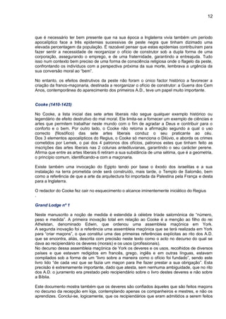 12
que é necessário ter bem presente que na sua época a Inglaterra vivia também um período
apocalíptico face a três epidemias sucessivas de peste negra que tinham dizimado uma
elevada percentagem da população. É razoável pensar que estas epidemias contribuíram para
fazer sentir a necessidade de reorganizar o ofício de construtor sob a dupla forma de uma
corporação, assegurando o emprego, e de uma fraternidade, garantindo a entreajuda. Tudo
isso num contexto bem preciso de uma forma de consciência religiosa onde o flagelo da peste,
confrontando os indivíduos com a perspectiva próxima da sua morte, lembrava a urgência da
sua conversão moral ao “bem”.
No entanto, os efeitos destrutivos da peste não foram o único factor histórico a favorecer a
criação da franco-maçonaria, destinada a reorganizar o ofício de construtor: a Guerra dos Cem
Anos, contemporânea do aparecimento dos primeiros A.D., teve um papel muito importante.
Cooke (1410-1425)
No Cooke, a lista inicial das sete artes liberais não segue qualquer exemplo histórico ou
legendário de efeito destrutivo do mal moral. Ele limita-se a fornecer um exemplo de ciências e
artes que permitem trabalhar neste mundo com o fim de agradar a Deus e contribuir para o
conforto e o bem. Por outro lado, o Cooke não retoma a afirmação segundo a qual o uso
correcto (filosófico) das sete artes liberais conduz o seu praticante ao céu.
Dos 3 elementos apocalípticos do Regius, o Cooke só menciona o Dilúvio, e aborda os crimes
cometidos por Lemek, o pai dos 4 patronos dos ofícios, patronos estes que tinham feito as
inscrições das artes liberais nas 2 colunas antediluvianas, garantindo o seu carácter perene.
Afirma que entre as artes liberais 6 retiram a sua substância de uma sétima, que é a geometria,
o princípio comum, identificando-a com a maçonaria.
Existe também uma invocação do Egipto tendo por base o êxodo dos israelitas e a sua
instalação na terra prometida onde será construído, mais tarde, o Templo de Salomão, bem
como a referência de que a arte da arquitectura foi importada da Palestina pela França e desta
para a Inglaterra.
O redactor do Cooke fez cair no esquecimento o alcance iminentemente iniciático do Regius
.
Grand Lodge nº 1
Neste manuscrito a noção de medida é estendida à célebre tríade salomónica de “número,
peso e medida”. A primeira inovação total em relação ao Cooke é a menção ao filho do rei
Athelstan, denominado Edwin, que ordenou uma assembleia maçónica em York.
A segunda inovação foi a referência uma assembleia maçónica que se terá realizada em York
para “criar maçons”, o que constitui uma das primeiras referências explícitas ao rito dos A.D.
que se encontra, aliás, descrita com precisão neste texto como o acto no decurso do qual se
dava ao recipiendário os deveres (morais) e os usos (profissionais).
No decurso dessa assembleia maçónica de York os deveres e os usos, recolhidos de diversos
países e que estavam redigidos em francês, grego, inglês e em outras línguas, estavam
compilados sob a forma de um “livro sobre a maneira como o ofício foi fundado”, sendo este
livro lido “de cada vez que se fazia um maçon para lhe fazer prestar a sua obrigação”. Esta
precisão é extremamente importante, dado que atesta, sem nenhuma ambiguidade, que no rito
dos A.D. o juramento era prestado pelo recipiendário sobre o livro destes deveres e não sobre
a Bíblia.
Este documento mostra também que os deveres são confiados àqueles que são feitos maçons
no decurso da recepção em loja, contemplando apenas os companheiros e mestres, e não os
aprendizes. Conclui-se, logicamente, que os recipiendários que eram admitidos a serem feitos
 