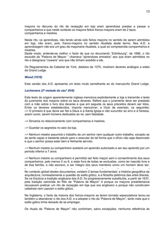 13
maçons no decurso do rito de recepção em loja eram aprendizes prestes a passar a
companheiros e que neste contexto os maçons feitos franco-maçons eram de 2 tipos:
companheiros e mestres.
Neste rito, os aprendizes, não tendo ainda sido feitos maçons no sentido de serem admitidos
em loja, não eram, pois, franco-maçons no sentido ritualista deste termo. Nos A.D. a
aprendizagem não era um grau da maçonaria ritualista, a qual só compreendia companheiros e
mestres.
Deste modo, entende-se melhor o facto de que no documento “Edimbourg”, de 1696, o rito
escocês da “Palavra de Maçon ” chamava “aprendizes entrados” aos que eram admitidos no
rito e designava “cowans” aos que não tinham acedido a ele.
Os Regulamentos da Catedral de York, datados de 1370, mostram deveres análogos a estes
da Grand Lodge.
Wood (1610)
Esta versão dos A.D. apresenta um texto muito semelhante ao do manuscrito Grand Lodge.
Lechemere (2ª metade do sécº XVII)
Este texto de origem aparentemente inglesa menciona explicitamente a loja e transmite o texto
do juramento dos maçons sobre os seus deveres. Refere que o juramento deve ser prestado
com a mão sobre o livro dos deveres e que em seguida os seus preceitos devem ser lidos.
Entre os deveres estabelecidos, importa mencionar, a título de exemplo, os seguintes:
–> O primeiro é que devia ser fiel a Deus e à Santa Igreja e não sucumbir ao erro e à heresia,
assim como, serem homens dedicados ao rei, sem falsidade.
–> Sinceros no relacionamento com companheiros e mestres.
–> Guardar os segredos no seio da loja.
–> Nenhum mestre assumirá o trabalho de um senhor nem qualquer outro trabalho, excepto se
se sente capaz e bastante astuto para o executar de tal forma que o ofício não seja desonrado
e que o senhor possa estar bem e fielmente servido.
–> Nenhum mestre ou companheiro aceitará um aprendiz autorizado a ser seu aprendiz por um
período inferior a 7 anos.
–> Nenhum mestre ou companheiro é permitido ser feito maçon sem o consentimento dos seus
companheiros, pelo menos 5 ou 6, e estar fora de todas as exclusões, como ter nascido livre e
de boa família, e não escravo, e ser íntegro dos seus membros como um homem deve ser.
- - - - - - - - -
No contexto global destes documentos, existem 2 temas fundamentais: a história geográfica da
arquitectura, nomeadamente a questão do estilo gótico, e a filosofia platónica das artes liberais.
Se na Escócia a tradição anglicana dos A.D. foi progressivamente substituída, a partir de 1637,
pela tradição calvinista do Rito da “Palavra de Maçon” é porque os maçons presbiterianos
recusavam praticar um rito de recepção em loja que era anglicano e porque não construíam
catedrais nem usavam o estilo gótico.
Na Inglaterra, o facto da maioria dos franco-maçons se terem tornado especulativos levou-os
também a abandonar o rito dos A.D. e a adoptar o rito da “Palavra de Maçon”, tanto mais que o
estilo gótico tinha deixado de se empregar.
Os rituais da “Palavra de Maçon” não continham, salvo excepções, nenhuma referência às
 