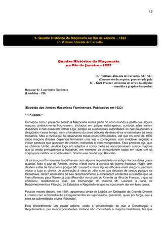 15
Quadro Histórico da Maçonaria
no Rio de Janeiro - 1822
Ir.´. William Almeida de Carvalho, M.´. M.´.
(Documento do arquivo, presenteado pelo
Ir.´. Kurt Proeber em forma de xerox do original
– mantida a graphia da epocha)
Repasse: Ir. Laurindon Gutierrez
(Londrina – PR)
(Extraido dos Annaes Maçonicos Fluminenses, Publicados em 1832)
* 1.ª Epoca *
Começou com o presente seculo a Maçonaria n’esta parte do novo mundo e posto que alguns
maçons anteriormente houvessem, iniciados em paizes estrangeiros, contudo, elles viviam
dispersos e não ousavam formar Loja, porque as suspeitosas autoridades os não poupariam a
desgostos n’esse tempo, nem o fanatismo do povo deixaria de execral-os si rastreasse os seus
trabalhos. Mas a civilisação foi aplainando todas estas difficuldades, até que no anno de 1800
cinco maçons d’esses dispersos formaram uma loja e começaram, com inviolável segredo a
iniciar pessoas que gozavam de credito, instruidas e bem morigeradas. Esta primeira loja, que
se chamou União, avultou logo em adeptos e como n’ella se encorporassem outros maçons
que já então principiavam a trabalhar, em memoria de concordarem todos em fazer um só
corpo para melhor se coadjuvarem, chamou-se desde logo Reunião.
Já os maçons fluminenses trabalhavam com alguma regularidade no antigo rito dos doze graos
quando, feita a paz de Amiens, entrou n’este porto a corveta de guerra franceza Hydre com
destino a ilha de Bourbon e porque Mr. Laurent e mais alguns officiaes eram maçons, pediram
visitar a Loja e, cheios de admiração á vista do zêlo com que debaixo de tantos perigos se
trabalhava, dera’n attestados do seu reconhecimento e acceitaram contentes a prancha que se
lhes offereceu para filiarem á Loja /Reunião/ no circulo do Oriente da /Ilha de França/, o que se
effectuou, recebendo-se d’ali, por intervenção do mesmo Mr. Laurent, a carta de
Reconhecimento e Filiação, os Estatutos e Reguladores que se costumam dar em taes casos.
Poucos mezes depois, em 1804, appareceu vindo de Lisbôa um Delegado do Grande Oriente
Luzitano com a Constituição e Regulamentos ali organisados, querendo, quasi por força, que a
elles se submettesse a Loja /Reunião/.
Este procedimento um pouco aspero, unido á consideração de que a Constituição e
Regulamentos, por muitos ponderosos motivos não convinham a maçons brazileiros, fez que
5- Quadro Histórico da Maçonaria no Rio de Janeiro – 1822
Ir. William Almeida de Carvalho
 