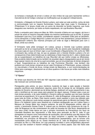 16
se tomasse a resolução de enviar a Lisboa um dos irmãos da Loja para representar contra a
imprudencia de tal Codigo e alcançar as modificações que se julgavam indispensaveis.
Entretanto, o Delegado do Grande Oriente Luzitano, sem estar por este accôrdo, cortou de todo
a communicação com os maçons fluminenses; fundou logo duas Lojas ¾ /Constança /e
/Philantropia ¾ /e lançou d’esta arte um pomo de discordia na familia maçonica, que muito
desgostou aos membros, por todos os titulos respeitaveis, da Loja Brazileira /Reunião/.
Partiu o emissário para Lisboa em Maio de 1804 e tocando á Bahia em sua viagem, ahi teve o
prazer de achar os maçons d’aquella cidade nos mesmos sentimentos que os do Rio. E porque
soubessem qual era a sua missão, prometteram esperar o resultado d’ella para se decidirem,
nunca abraçando o Codigo Maçonico Luzitano tal qual se lhes apresentava, porque tambem o
consideravam enfermo dos mesmos principios por onde se regia a Metropole para com o
Brazil, ainda sua colonia.
O Emissario nada pôde conseguir em Lisboa, porque a Grande Loja Luzitana parecia
persuadir-se de ter já maçonicamente colonisado o Rio de Janeiro pela imprudente installação
das duas Lojas em que só tinham vigor a sua Constituição e Regulamentos. Em Junho de 1805
o emissario deu contas em loja, do que se passara com o Grande Oriente Luzitano e foi em
consequencia d’isso determinado que se celebrasse a festa maçonica de S. João e desde esse
dia se suspendessem os trabalhos da Loja /Reunião/ até que melhor ensejo se offerecesse.
Esta prudente determinação serviu também de acautelar alguns desaguisados que já iam tendo
logar apezar mesmo de uma tal ou qual concordata, que as circumstancias do tempo obrigaram
a fazer. Suspenderam-se os trabalhos da Loja Fluminense /Reunião/, mas tambem não
puderam por muito tempo conservar-se as Lojas /Constança/ e/ Philantropia/, porque, entrando
no vice-reinado o Conde de Arcos, inimigo jurado da Maçonaria, e com recommendações da
Côrte para a perseguir, dissolveram-se os dous quadros e não houve por então mais trabalhos
maçonicos.
* 2.ª Epoca *
No tempo que decorreu de 1810 até 1821 algumas Lojas existiram, mas tão ephemeras, que
não merecem ser commemoradas.
Perseguidas pela policia, os seus membros mudando de logar a cada sessão e fazendo
pesados sacrificios para trabalharem algumas vezes fóra do perigo de ser lobrigados pelos
espiões do Governo, aborreciam-se de tantas fadigas, abafavam em quasi esquecimento o seu
zelo e recolhiam-se ás suas casas para gosarem de algum repouso. D’estas Lojas a que por
mais tempo persistiu, e de cujos trabalhos o Governo sabia por espiões que nas suas mesmas
columnas se assentavam, foi a que se intitulava /S. João de Bragança/, onde gente grada, mas
quasi toda da Côrte, se filiara. Este mesmo quadro, assim espiado e como que tolerado pelo
Governo, não pôde por muito tempo escapar ao assombrado genio do Ministro de Estado Villa-
Nova e foi bastante motivo para dissolver-se a barbara perseguição que em Lisboa fizera o
Marquez de Campo Maior aos maçons lusitanos, da qual foi desgraçada victima, além de
outros, o benemerito Gomes Freire. É notavel que os membros mais conspicuos da Loja /S.
João de Bragança/ se não contentassem de ceder ás bravatas de Villa Nova, despersando-se
com seus irmão n’esta época em que o primeiro movimento de Pernambuco em favor da
Liberdade Brazileira deu argumentos a Villa Nova para persuadir ao Rei D. João VI que
esmagasse os maçons como instrumentos de revoluções, sem se lembrar que elle mesmo Villa
Nova as promovia querendo por meio da força comprimir o espirito dos Brazileiros já
embebidos nos principios da Monarchia Constitucional representativa, que se tornara uma
necessidade como depois se viu. Esses membros de /S. João de Bragança/ correram mui
promptos ao Rei e a Villa Nova, em cuja presença humildes e como arrependidos abjuraram
erros que não existiam e fizeram entrega de insignias e talvez papeis. Que não fizera este
 