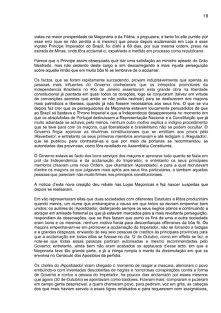 18
vistas na maior prosperidade da Maçonaria e da Pátria, o propuzera; e tanto foi elle punido por
esse erro (que se não perdôa a si mesmo) que pouco depois acclamando em Loja a esse
ingrato Principe Imperador do Brazil, foi d’ahi a 60 dias, por sua mesma ordem, preso na
estrada de Minas, onde fôra acclamal-o, expatriado e mettido em processo como republicano.
Parece que o Principe assim obsequiado quiz dar uma satisfação ao ministro apeado do Grão
Mestrado, mas não cedendo deste cargo e sim descarregando a mais injusta perseguição
sobre aquelle irmão que em muito bôa fé se lembrava de o acclamar.
Os factos, que se foram rapidamente succedendo, provam indubitavelmente que apenas as
pessoas mais influentes do Governo conheceram que os intrepidos promotores da
Independencia Brazileira no Rio de Janeiro assentavam esta grande obra na liberdade
constitucional já plantada em quasi todos os corações, logo se conjuraram (talvez em virtude
de convenções secretas que então se não podia rastrear) para se desfazerem dos maçons
mais patrioticos e liberaes, quando já não fossem necessarios aos seus fins. O que se viu
depois faz crer que os perseguidores da Maçonaria estavam loucamente persuadidos de que
ao Brazil só bastava o Throno Imperial e que a Independecia desappareceria no momento em
que os absolutistas de Portugal destruissem a Representação Nacional e a Constituição que já
muito adiantada se achava; pelo menos, nenhum outro motivo explica o indigno procedimento
que se teve para com os maçons, cuja liberalidade e brasileirismo não se podem occultar. O
Governo fingia approvar as doutrinas constitucionaes que se emittiam aos povos pelo
/Reverbero/; e entretanto os seus primeiros membros animavam e até redigiam o /Regulador/,
que se publicou para contrastal-as e que por meio de portarias se recommendou ás
autoridades das provincias, como fôra revellado na Assembléia Constituinte.
O Governo estava ao facto dos bons serviços dos maçons e aprovava tudo quanto se fazia em
prol da Independencia e da acclamação do Imperador; e entretanto os seus principaes
membros creavam uma nova Ordem, que chamaram /Apostolado/, e para a qual recrutavam
d’entre os maçons os que julgavam mais aptos aos seus fins particulares, e tambem aquellas
pessoas que pareciam não muito firmes nos principios constitucionaes.
A noticia d’esta nova creação deu rebate nas Lojas Maçonicas e fez nascer suspeitas que
depois se realisaram.
Em vão representaram ellas que duas sociedades com diferentes Estatutos e Ritos produziriam
quando menos, um ciume que embaraçaria a causa em que todos se deviam empenhar bem
unidos; os autores do /Apostolado/, disfarçando sempre os seus negros planos e continuando a
abraçar em amisade fraternal os que já estavam marcados para a mais revoltante perseguição,
respondiam ás observações, que se lhes faziam que como os fins de uma e outra sociedade
eram bons e os mesmos, nenhum motivo havia para desconfianças offensivas da bôa fé. Os
maçons empenhavam-se em promover a acclamação do Imperador, não se forrando a fadigas
e a grandes despezas, enviando de seu seio pessoas de creditos ás principaes provincias para
que a acclamação em todas ellas se fizesse no dia 12 de Outubro, como em effeito se fez; e
note-se que todas essas pessoas partiram autorisadas e mesmo recommendadas pelo
Governo; entretanto, ainda bem não eram acabados os applausos d’esse acto, em que a
Maçonaria teve tão grande parte, e já a intriga rompia o manto da dissimulação em que se
envolvia no Cenaculo dos Apostolos da perfidia.
Os chefes do /Apostolado/ viram chegado o momento de rasgar a mascara, aterraram o povo
embuindo-o com inventadas descobertas de negras e horrorosas conspirações contra a forma
de Governo e contra a pessoa do Imperador, ha poucos dias acclamado por esses mesmos
que agora (30 de Outubro) se apontavam como traidores. Fizeram mais: compraram e puzeram
em campo gente desprezivel, a quem chamaram povo, para pediram, voz em grita, as cabeças
dos que mais haviam servido a esses tigres refalsados e para requererem com assignaturas,
 