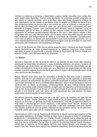 19
colhidas em tabernas e cocheiras, a deportação e aspero castigo d’aquelles cujos nomes lhes
eram dados pelos Apostolos. Fizeram mais: mandaram ás provincias prender como réos de
alta traição os maçons enviados, como já se disse, algun dos quaes regressava contente do
bom desempenho de sua missão, e que apezar d’isso foi alojado na fortaleza de Santa Cruz e
d’ali embarcado dentro de poucos dias e com outros que já lá se achavam, e expulso para o
Havre, sem processo, sem subsidio e quasi que sem tempo para o arranjarem por seus
parentes e amigos. Fizeram mais: mandaram abrir devassa sobre o supposto crime de
conspiração, que só se dava na perfidia de tão indignos irmãos. N’essa devassa em que
apparecem as maiores monstruosidades forenses e em que a cada pagina respira o odio
sanguinario dos que n’ella influiram, foram pronunciados muitos d’aquelles maçons que mais
zelo mostraram pela Independencia do Brasil e acclamação do Imperador /Constitucional/,
como bem se provou na defeza que apresentaram e que corre impressa igualmente com os
mais notaveis depoimentos dos seus encarniçados inimigos e com as sentenças em que foram
declarados, não criminosos e sim benemeritos da Patria.
No dia 29 de Outubro de 1822, dia de eterna vergonha para o Governo do Brazil d’aquella
epoca, fecharam-se as Lojas e interromperam-se os trabalhos maçonicos pelos motivos
apontados e sendo já reconhecido o Grande Oriente do Brazil pelos de França, Inglaterra e
Estados Unidos, cujos Diplomas depois se receberam.
* 3.ª Epoca *
Quando o Imperador em fins do anno de 1823 se viu abalado em seu throno pela impolitica
dissolução da Assembléa Constituinte e, quasi violentado, offereceu aos povos o projecto de
Constituição que ainda d’essa vez atemperou a irritação das provincias desconfiadas por tão
indigno procedimento, lembrou-se então que, se a Maçonaria se empenhasse por elle, como
d’antes, o poderia segurar, recommendando aos povos o projecto de Constituição como iris de
paz e penhor do seu liberalismo.
Alguns Maçons foram para esse fim chamados á Quinta da Bôa Vista (onde o Imperador
armára uma loja em que trabalhava com os mais predilectos do seu gabinete) e sendo-lhes
feita a proposta de persuadirem aos povos a prompta acceitação do projecto offerecido e isto
com muitos protestos de amor a confraternidade Maçonica: apezar de já não estarem nem no
governo, nem no Brazil, os principaes comperseguidores de seus irmãos, todavia, esses
maçons convocados então tiveram bastante coragem para se negarem a uma commissão em
que se não devia perceber mais do que um novo laço armado á sua bôa fé. A perseguição foi
grande, e era recente, para não servir de lição importante aos que podiam ser ainda
maltratados em recompensa de taes serviços.
No período decorrido desde este anno até o de 1831 pouco se trabalhou em lojas fóra do
circulo do Grande Oriente Brasileiro, cujos trabalhos se achavam interrompidos. Alguns
quadros se formaram, é verdade, nacionaes e estrangeiros, mas não prosperaram, tanto por
lhes faltar o impulso de um centro maçonico, como porque eram sempre receiosos da
perseguição de quem aborrecia a luz e a verdade, e que mais assanhado pela justa repulsa
dos maçons, quando de novo os quizera interessar em seu particular serviço, de um para outro
momento cahiria sobre elles com os mesmo horrores de 1822.
Aproximava-se enfim o dia da Regeneração Brazileira, e alguns maçons, aproveitando-se das
disposições legislativas do Código Criminal, já mais doces a respeito de todas as sociedades,
juntaram-se e converteram-se em um Grande Oriente, cuidando que o antigo de todo se
extinguira, como si fosse possivel apagar-se o fogo maçonico nos corações bem formados em
que uma vez se accendêra! Os membros do primeiro reconhecido Grande Oriente Brasileiro,
vendo que os negocios da Patria, depois de 7 de abril, haviam tomado uma direcção mais
liberal e por isso mesmo mais propicia aos trabalhos maçonicos, reuniram-se novamente (no
 