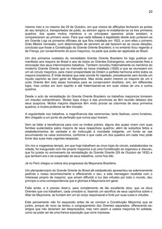 20
mesmo mez e no mesmo dia 29 de Outubro, em que cheios de afflicções fecharam as portas
do seu templo) e, transportados de jubilo, as abriram agora re-installando-se os tres primeiros
quadros, dos quaes muitos membros e os principaes operarios ainda existiam, e
compareceram ao primeiro aviso. Para que nada faltasse à legalidade desde acto juntaram-se
em Grande Loja os primeiros officiaes da que fôra installada em 1822, e com elles o primeiro
Grão Mestre nomeado, com determinação de servirem só até fazerem-se as novas eleições,
concluida que fosse a Constituição do Grande Oriente Brazileiro; e no emtanto ficou regendo a
de França, por consentimento do povo maçonico, na parte que podia ser applicada ao Brazil.
Um dos primeiros cuidados do reinstallado Grande Oriente Brazileiro foi logo publicar um
manifesto aos maçons do Brasil e aos de todos os Orientes Estrangeiros, annunciando-lhes a
renovação dos seus interrompidos trabalhos. Tambem convidou fraternalmente os membros do
moderno Grande Oriente que no intervallo se havia installado (1829) a que se reunissem em
um só circulo maçonico, para maior prosperidade da Ordem e perfeita harmonia entre todos os
maçons brazileiros. É triste declarar que este convite foi rejeitado, prevalecendo sem dúvida um
injusto capricho ao bem geral da Maçonaria. Mas ainda assim mesmo os maçons de um e
outro Oriente têm sido assaz honrados para se conservarem divididos, sim, em differentes
lojas, mas unidos em bom espirito e até fraternisando-se em suas visitas de uns e outros
quadros.
Desde o acto de reinstallação do Grande Oriente Brazileiro os trabalhos maçonicos tomaram
um impulso extraordinario. Muitas lojas d’aqui e das provincias se têm reunido debaixo dos
seus auspicios. Muitos maçons dispersos têm vindo povoar as columnas de seus primeiros
quadros, e muitos profanos se têm iniciado.
A regularidade nos trabalhos, a magnificencia das ceremonias, tanto festivas, como funebres,
têm chegado a um ponto de perfeição que nunca aqui tiveram.
Sem se faltar á beneficencia para com os irmãos pobres, alguns dos quaes vivem com suas
familias sustentados pelos maçons de seus respectivos quadros; além de subsidios feitos a
estabelecimentos de caridade e de instrucção á mocidade indigente, um fundo se vae
accumulando na caixa economica, conforme o que cada um dos quadros em cada mez póde
forrar das suas mais urgentes despezas.
Um rico e magestoso templo, em que hoje trabalham as cinco lojas do circulo, estabelecidas na
cidade, foi inaugurado com rito proprio maçonico e já uma Constituição se organisou e discutiu,
que foi jurada no anniversario da reinstallação do Grande Oriente (29 de Outubro de 1832) e
que tambem era o da suspensão de seus trabalhos, como fica dito.
Já no Perü chegou a noticia dos progressos da Maçonaria Brazileira.
Um plenipotenciario do Grande Oriente do Brasil alli estabelecido apresentou-se solemnemente
pedindo o nosso reconhecimento e offerecendo o seu; a esta mensagem recebida com o
/interesse proprio de maçons/, que amam diffundir a luz das virtudes por todo o mundo, deu
principio a uma correspondencia que é gloriosa á Maçonaria em geral.
Falta ainda, e é preciso dizel-o, para complemento de tão excellente obra, que os dous
Orientes que ora trabalham, cada umsobre si, fazendo um sacrificio de seus caprichos sobre o
Altar da Maçonaria, se fundam em um só corpo responsavel e forte por suas luzes e virtudes.
Este pensamento não foi esquecido antes de se concluir a Constituição Maçonica que se
jurára, porque de novo se tentou o congraçamento dos Orientes separados, offerecendo-se-
artigos que não deveriam ser desprezados; mas nem assim a cadeia maçonica foi soldada,
como se póde ver de uma franca exposição que corre impressa.
 