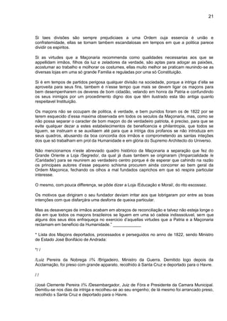 21
Si taes divisões são sempre prejudiciaes a uma Ordem cuja essencia é união e
confraternidade, ellas se tornam tambem escandalosas em tempos em que a politica parece
dividir os espiritos.
Si as virtudes que a Maçonaria recommenda como qualidades necessarias aos que se
appellidam irmãos, filhos da luz e zeladores da verdade, são aptas para adoçar as paixões,
acostumar ao trabalho e molhorar os costumes, ellas muito melhor se praticam reunindo-se as
diversas lojas em uma só grande Familia e reguladas por uma só Constituição.
Si é em tempos de partidos perigosa qualquer divisão na sociedade, porque a intriga d’ella se
aproveita para seus fins, tambem é n’esse tempo que mais se devem ligar os maçons para
bem desempenharem os deveres de bom cidadão, velando em honra da Patria e confundindo
os seus inimigos por um procedimento digno dos que têm ilustrado esta tão antiga quanto
respeitavel Instituição.
Os maçons não se occupam de politica, é verdade, e bem punidos foram os de 1822 por se
terem esquecido d’essa maxima observada em todos os seculos da Maçonaria, mas, como se
não possa separar o caracter de bom maçon do de verdadeiro patriota, é preciso, para que se
evite qualquer dezar a estes estabelecimentos de beneficencia e philantropia, que todos se
liguem, se instruam e se auxiliaem até para que a intriga dos profanos se não introduza em
seus quadros, abusando da boa concordia dos irmãos e comprometendo as santas inteções
dos que só trabalham em prol da Humanidade e em glória do Supremo Architecto do Universo.
Não mencionamos n’este abreviado quadro histórico da Maçonaria a separação que fez do
Grande Oriente a Loja /Segredo/, da qual já duas tambem se originaram (/Imparcialidade /e
/Caridade/) para se reunirem ao verdadeiro centro porque é de esperar que cahindo na razão
os principaes autores d’esse pequeno schisma procurem ainda concorrer ao bem geral da
Ordem Maçonica, fechando os olhos a mal fundados caprichos em que só respira particular
interesse.
O mesmo, com pouca differença, se pôde dizer a Loja /Educação e Moral/, do rito escossez.
Os motivos que dirigiram o seu fundador deviam irritar aos que lobrigaram por entre as boas
intenções com que disfarçára uma desforra de queixa particular.
Mas as desavenças de irmãos acabam em abraços de reconciliação e talvez não esteja longe o
dia em que todos os maçons brazileiros se liguem em uma só cadeia indisssoluvel, sem que
alguns dos seus élos enfraqueça no exercicio d’aquellas virtudes que a Patria e a Maçonaria
reclamam em beneficio da Humanidade.” ____________
* Lista dos Maçons deportados, processados e perseguidos no anno de 1822, sendo Ministro
de Estado José Bonifácio de Andrada:
*/ /
/Luiz Pereira da Nobrega //¾ /Brigadeiro, Ministro da Guerra. Demitido logo depois da
Acclamação, foi preso com grande apparato, recolhido á Santa Cruz e deportado para o Havre.
/ /
/José Clemente Pereira //¾ /Desembargador, Juiz de Fóra e Presidente da Camara Municipal.
Demitiu-se nos dias da intriga e recolheu-se ao seu engenho; de lá mesmo foi arrancado preso,
recolhido s Santa Cruz e deportado para o Havre.
 