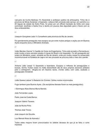 22
/ /
/Januario da Cunha Barbosa //¾ /Sacerdote e professor publico de philosophia. Tinha ido á
provincia de Minas Acclamar o Imperador, voltava d’alli concluido este serviço: em caminho e a
20 leguas da cidade de Outro Preto, foi preso por um official mandado da Côrte com essa
commissã; recolhido a Santa Cruz e dentro em poucos dias deportado para o Havre com os
dous antecedentes.
/ /
/Joaquim Gonçalves Ledo/ ¾ Conselheiro pela provincia do Rio de Janeiro.
Foi grandemente perseguido mas escapou-se por entre muitos perigos e asylou-se em Buenos
Ayres enquanto durou o Ministerio Andrada.
/ /
/João Mendes Vianna/ ¾ Capitão do Corpo de Engenheiros. Tinha sido enviado a Pernambuco,
onde muitos e bons serviços prestou á causa do Brazil e do Imperador. Foi alli perseguido por
ordem do Ministerio, preso, remetido ao Rio de Janeiro, onde por muitos mezes foi conservado
incommunicavel na fortaleza da Lage e em seu processo se procurou todo o meio de o perder.
/ /
/Antonio João Lessa/ ¾ Sacerdote e fazendeiro. Escapou a milhares de perseguições e
buscas, dormiu muitas vezes no matto desconfiado até de seus proprios escravos peitados
para o entregarem, refugiou-se em Buenos Ayres, d’onde voltou com Ledo, acabada a
perseguição ministerial.
/ /
/João Soares Lisboa/ ¾ Redactor do /Correio/. Sofreu muitos incommodos.
Fugio tambem para Buenos Ayres. (Os escriptores liberaes foram os mais perseguidos).
/ /Domingos Alves Branco Muniz Barreto.
João Fernandes Lopes.
Pedro José da Costa Barros.
Joaquim Valerio Tavares.
João da Rocha Pinto.
Thomas José Tinoco.
José Joaquim de Gouvêa.
Luiz Manoel Alves de Azevedo./
Todos estes maçons foram pronunciados na celebre devassa de que já se falou e corre
impressa
 