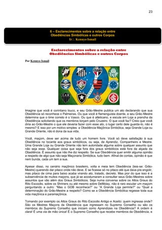 23
]
Esclarecimentos sobre a relação entre
Obediências Simbólicas e outros Corpos
Por Kennyo Ismail
Imagine que você é corintiano louco, e seu Grão-Mestre publica um ato declarando que sua
Obediência só reconhece o Palmeiras. Ou que você é flamenguista doente, e seu Grão-Mestre
determina que o time correto é o Vasco. Ou que é atleticano, e escuta em Loja a prancha da
Obediência solicitando que os membros torçam pelo Cruzeiro. O que você faz? Creio que você
diria ao Grão-Mestre o que ele deveria fazer com esse ato, o lugar certo dele guarda-lo, não é
mesmo? E isso por um motivo simples: a Obediência Maçônica Simbólica, seja Grande Loja ou
Grande Oriente, não é dona da sua vida.
Você, maçom, deve ser acima de tudo um homem livre. Você só deve satisfação à sua
Obediência no tocante aos graus simbólicos, ou seja, de Aprendiz, Companheiro e Mestre.
Uma Grande Loja ou Grande Oriente não tem autoridade alguma sobre qualquer assunto que
não seja esse. Qualquer coisa que seja fora dos graus simbólicos está fora da alçada da
Obediência. É assunto que não lhe diz respeito. Se sua Obediência quer emitir alguma opinião
a respeito de algo que não seja Maçonaria Simbólica, tudo bem. Afinal de contas, opinião é que
nem bunda, cada um tem a sua.
Apesar disso, no cenário maçônico brasileiro, volta e meia tem Obediência (leia-se: Grão-
Mestre) querendo dar pitaco onde não deve. E se ficasse só no pitaco até que dava pra engolir,
mas pitaco de cima para baixo acaba virando ato, tratado, decreto. Mas pior do que isso é a
subserviência de muitos maçons, que já se acostumaram a consultar seus Grão-Mestres sobre
assuntos que vão além dos Graus Simbólicos. Seja numa conversa sobre os Altos Graus do
Rito Escocês, sobre os Shriners ou até mesmo sobre DeMolay, não é raro escutar um maçom
perguntando a outro: “Mas o GOB reconhece?” ou “A Grande Loja permite?” ou “Qual a
determinação do Grão-Mestre a respeito? Como se a Obediência Simbólica regesse toda sua
vida maçônica e paramaçônica.
Tomando por exemplo os Altos Graus do Rito Escocês Antigo e Aceito: quem ingressa onde?
São os Mestres Maçons da Obediência que ingressam no Supremo Conselho ou são os
membros do Supremo Conselho que iniciam como Aprendizes na Obediência? A ordem é
clara! É uma via de mão única! É o Supremo Conselho que recebe membros da Obediência, e
6 – Esclarecimentos sobre a relação entre
Obediências Simbólicas e outros Corpos
Ir Kennyo Ismail
 