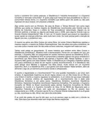 24
nunca o contrário! Em outras palavras, a Obediência é “indústria fornecedora” e o Supremo
Conselho é “mercado consumidor”. E quem julga qual marca tem boa procedência ou não é o
consumidor! Dessa forma, é o Supremo Conselho que define quem ele aceita ou não para
ingressar em seus Corpos. Um processo unilateral.
Algo similar ocorre com os Shriners. No caso do Brasil, o “Almas Shriners” tem como regra
definida que aceita os mestres maçons de Obediências reconhecidas pela Grande Loja do
Distrito de Columbia. Esse é o critério de “boa procedência” determinado. Alguém viu os
Shriners pedindo a benção ou alguma permissão para o GOB, para alguma Grande Loja ou
Grande Oriente Independente? Não. E nem vai. O mestre maçom que possuir os requisitos e
quiser ajudar as crianças enfermas, será muito bem vindo. Se você precisa pedir a benção de
alguém pra isso, o problema é seu.
O mesmo se aplica aos Altos Corpos de outros Ritos, às outras Ordens Maçônicas restritas a
mestres maçons, e mesmo às Ordens Paramaçônicas. Saiu da esfera dos graus simbólicos, da
sua vida cuida e manda você. Se não avilta os bons costumes, ninguém tem nada com isso.
Talvez você esteja se perguntando: “E esses tratados que existem entre Altos Corpos e
Obediências Simbólicas?”. Besteira inútil e desnecessária. Pense em um tratado em que, por
exemplo, o Supremo ABC se compromete em aceitar membros apenas da Obediência XYZ e,
em contrapartida, a Obediência XYZ se compromete a trabalhar apenas nos graus simbólicos e
reconhecer nos Altos Graus daquele rito apenas o Supremo ABC. Nessa hipótese, o que o
Supremo ABC ganha com esse tratado? Nada. A Obediência já é obrigada a trabalhar apenas
nos graus simbólicos ou deixa de ser regular e perde reconhecimentos. E a Obediência não
pode obrigar seus Mestres a ingressar nos Altos Graus, muito menos em um Supremo
específico. Bom, e a Obediência XYZ, o que ganha com esse tratado? Nada também, além de
alimentar o ego de um bairrismo provinciano barato e ultrapassado.
E quanto a regularidade e o reconhecimento? Taí uma questão importante e, por sinal, bem
simples. A regularidade maçônica se dá por regras claras e se um Alto Corpo de um Rito ou
uma Ordem é restrito a maçons regulares no simbolismo, é um indício de que essa instituição
respeita os mesmos critérios de regularidade. Já o reconhecimento não é dado pela
Obediência Simbólica e sim pelos pares. Obediência Simbólica reconhece Obediência
Simbólica. Supremos Conselhos reconhecem Supremos Conselhos. Por exemplo, o Supremo
Conselho do REAA no Brasil reconhecido pelos demais Supremos Conselhos do REAA
regulares no mundo é o Supremo Conselho do Grau 33 do REAA da Maçonaria para a
República Federativa do Brasil, com sede em Jacarepaguá, no Rio de Janeiro. Isso
independente se o GOB, a Grande Loja do RJ ou o Grande Oriente Independente A ou B goste
ou não, reconheça ou não. Afinal, isso não é da conta deles.
E se você não gostou do que foi dito aqui, ou é um escravo cego ou está com o chicote na
mão. Dois tipos que deveriam estar bem longe das fileiras maçônicas
 