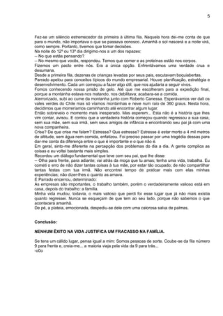 5
Fez-se um silêncio estremecedor da primeira à última fila. Naquela hora dei-me conta de que
para o mundo, não importava o que se passava conosco. Amanhã o sol nascerá e a noite virá,
como sempre. Portanto, tivemos que tomar decisões.
Na noite do 12º ou 13º dia dirigimo-nos a um dos rapazes:
-- No que estás pensando?
-- No mesmo que vocês, respondeu. Temos que comer e as proteínas estão nos corpos.
Fizemos um pacto entre nós. Era a única opção. Enfrentávamos uma verdade crua e
desumana.
Desde a primeira fila, dezenas de crianças levadas por seus pais, escutavam boquiabertas.
Parrado apelou para conceitos típicos do mundo empresarial. Houve planificação, estratégia e
desenvolvimento. Cada um começou a fazer algo útil, que nos ajudaria a seguir vivos.
Fomos conhecendo nossa prisão de gelo. Até que me escolheram para a expedição final,
porque a montanha estava nos matando, nos debilitava; acabara-se a comida.
Aterrorizado, subi ao cume da montanha junto com Roberto Canessa. Esperávamos ver dali os
vales verdes do Chile mas só víamos montanhas e neve num raio de 360 graus. Nesta hora,
decidimos que morreríamos caminhando até encontrar algum lugar.
Então sobreveio o momento mais inesperado. Mas esperem... Esta não é a história que lhes
vim contar, avisou. E contou que a verdadeira história começou quando regressou a sua casa,
sem sua mãe, sem sua irmã, sem seus amigos de infância e encontrando seu pai já com uma
nova companheira.
Crise? De que crise me falam? Estresse? Que estresse? Estresse é estar morto a 4 mil metros
de altitude, sem água nem comida, enfatizou. Foi preciso passar por uma tragédia dessas para
dar-me conta da diferença entre o que é importante e o que não é.
Em geral, sinto-me diferente na percepção dos problemas do dia a dia. A gente complica as
coisas e eu voltei bastante mais simples.
Recordou um diálogo fundamental que teve com seu pai, que lhe disse:
-- Olha para frente, para adiante; vai atrás da moça que tu amas; tenha uma vida, trabalha. Eu
cometi o erro de não dizer tantas coisas à tua mãe, por estar tão ocupado; de não compartilhar
tantas festas com tua irmã. Não encontrei tempo de praticar mais com elas minhas
experiências; não dizer-lhes o quanto as amava.
E Parrado encerrou, determinado:
As empresas são importantes, o trabalho também, porém o verdadeiramente valioso está em
casa, depois do trabalho: a família.
Minha vida mudou, todavia, o mais valioso que perdi foi esse lugar que já não mais existia
quanto regressei. Nunca se esqueçam de que tem ao seu lado, porque não sabemos o que
acontecerá amanhã.
De pé, a plateia, emocionada, despediu-se dele com uma calorosa salva de palmas.
Conclusão:
NENHUM ÊXITO NA VIDA JUSTIFICA UM FRACASSO NA FAMÍLIA.
Se tens um cálido lugar, pensa igual a mim: Somos pessoas de sorte. Coube-se da fila número
9 para frente e, creia-me... a maioria viaja pela vida da 9 para trás...
-o0o
 