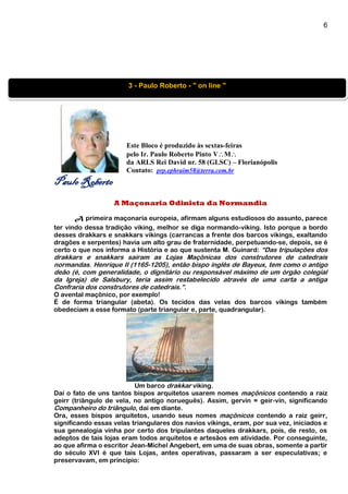 6
Este Bloco é produzido às sextas-feiras
pelo Ir. Paulo Roberto Pinto VM
da ARLS Rei David nr. 58 (GLSC) – Florianópolis
Contato: prp.ephraim58@terra.com.br
Paulo Roberto
A Maçonaria Odinista da Normandia
A primeira maçonaria europeia, afirmam alguns estudiosos do assunto, parece
ter vindo dessa tradição viking, melhor se diga normando-viking. Isto porque a bordo
desses drakkars e snakkars vikings (carrancas a frente dos barcos vikings, exaltando
dragões e serpentes) havia um alto grau de fraternidade, perpetuando-se, depois, se é
certo o que nos informa a História e ao que sustenta M. Guinard: “Das tripulações dos
drakkars e snakkars saíram as Lojas Maçônicas dos construtores de catedrais
normandas. Henrique II (1165-1205), então bispo inglês de Bayeux, tem como o antigo
deão (é, com generalidade, o dignitário ou responsável máximo de um órgão colegial
da Igreja) de Salsbury, teria assim restabelecido através de uma carta a antiga
Confraria dos construtores de catedrais.”.
O avental maçônico, por exemplo!
É de forma triangular (abeta). Os tecidos das velas dos barcos vikings também
obedeciam a esse formato (parte triangular e, parte, quadrangular).
Um barco drakkar viking.
Daí o fato de uns tantos bispos arquitetos usarem nomes maçônicos contendo a raiz
geirr (triângulo de vela, no antigo norueguês). Assim, gervin = geir-vin, significando
Companheiro do triângulo, daí em diante.
Ora, esses bispos arquitetos, usando seus nomes maçônicos contendo a raiz geirr,
significando essas velas triangulares dos navios vikings, eram, por sua vez, iniciados e
sua genealogia vinha por certo dos tripulantes daqueles drakkars, pois, de resto, os
adeptos de tais lojas eram todos arquitetos e artesãos em atividade. Por conseguinte,
ao que afirma o escritor Jean-Michel Angebert, em uma de suas obras, somente a partir
do século XVI é que tais Lojas, antes operativas, passaram a ser especulativas; e
preservavam, em princípio:
3 - Paulo Roberto - " on line "
 