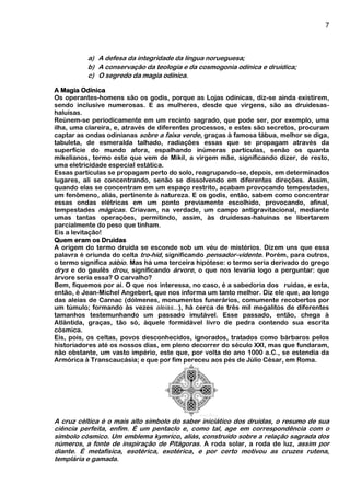 7
a) A defesa da integridade da língua norueguesa;
b) A conservação da teologia e da cosmogonia odínica e druídica;
c) O segredo da magia odínica.
A Magia Odínica
Os operantes-homens são os godis, porque as Lojas odínicas, diz-se ainda existirem,
sendo inclusive numerosas. E as mulheres, desde que virgens, são as druidesas-
haluísas.
Reúnem-se periodicamente em um recinto sagrado, que pode ser, por exemplo, uma
ilha, uma clareira, e, através de diferentes processos, e estes são secretos, procuram
captar as ondas odinianas sobre a faixa verde, graças à famosa tábua, melhor se diga,
tabuleta, de esmeralda talhado, radiações essas que se propagam através da
superfície do mundo afora, espalhando inúmeras partículas, senão os quanta
mikelianos, termo este que vem de Mikil, a virgem mãe, significando dizer, de resto,
uma eletricidade especial estática.
Essas partículas se propagam perto do solo, reagrupando-se, depois, em determinados
lugares, ali se concentrando, senão se dissolvendo em diferentes direções. Assim,
quando elas se concentram em um espaço restrito, acabam provocando tempestades,
um fenômeno, aliás, pertinente à natureza. E os godis, então, sabem como concentrar
essas ondas elétricas em um ponto previamente escolhido, provocando, afinal,
tempestades mágicas. Criavam, na verdade, um campo antigravitacional, mediante
umas tantas operações, permitindo, assim, às druidesas-haluínas se libertarem
parcialmente do peso que tinham.
Eis a levitação!
Quem eram os Druidas
A origem do termo druida se esconde sob um véu de mistérios. Dizem uns que essa
palavra é oriunda do celta tro-hid, significando pensador-vidente. Porém, para outros,
o termo significa sábio. Mas há uma terceira hipótese: o termo seria derivado do grego
drys e do gaulês drou, significando árvore, o que nos levaria logo a perguntar: que
árvore seria essa? O carvalho?
Bem, fiquemos por aí. O que nos interessa, no caso, é a sabedoria dos ruidas, e esta,
então, é Jean-Michel Angebert, que nos informa um tanto melhor. Diz ele que, ao longo
das aleias de Carnac (dólmenes, monumentos funerários, comumente recobertos por
um túmulo; formando às vezes aleias...), há cerca de três mil megalitos de diferentes
tamanhos testemunhando um passado imutável. Esse passado, então, chega à
Atlântida, graças, tão só, àquele formidável livro de pedra contendo sua escrita
cósmica.
Eis, pois, os celtas, povos desconhecidos, ignorados, tratados como bárbaros pelos
historiadores até os nossos dias, em pleno decorrer do século XXI, mas que fundaram,
não obstante, um vasto império, este que, por volta do ano 1000 a.C., se estendia da
Armórica à Transcaucásia; e que por fim pereceu aos pés de Júlio César, em Roma.
A cruz céltica é o mais alto símbolo do saber iniciático dos druidas, o resumo de sua
ciência perfeita, enfim. É um pentaclo e, como tal, age em correspondência com o
símbolo cósmico. Um emblema kymrico, aliás, construído sobre a relação sagrada dos
números, a fonte de inspiração de Pitágoras. A roda solar, a roda de luz, assim por
diante. É metafísica, esotérica, exotérica, e por certo motivou as cruzes rutena,
templária e gamada.
 