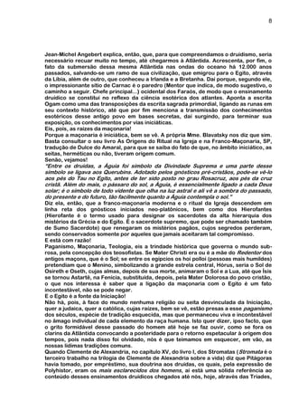 8
Jean-Michel Angebert explica, então, que, para que compreendamos o druidismo, seria
necessário recuar muito no tempo, até chegarmos à Atlântida. Acrescenta, por fim, o
fato da submersão dessa mesma Atlântida nas ondas do oceano há 12.000 anos
passados, salvando-se um ramo de sua civilização, que emigrou para o Egito, através
da Líbia, além de outro, que conheceu a Irlanda e a Bretanha. Daí porque, segundo ele,
o impressionante sítio de Carnac é o paredro (Mentor que indica, de modo sugestivo, o
caminho a seguir. Chefe principal...) ocidental dos Faraós, de modo que o ensinamento
druídico se constitui no reflexo da ciência esotérica dos atlantes. Aponta a escrita
Ogam como uma das transposições da escrita sagrada primordial, ligando as runas em
seu contexto histórico, até que por fim menciona a transmissão dos conhecimentos
esotéricos desse antigo povo em bases secretas, daí surgindo, para terminar sua
exposição, os conhecimentos por vias iniciáticas.
Eis, pois, as raízes da maçonaria!
Porque a maçonaria é iniciática, bem se vê. A própria Mme. Blavatsky nos diz que sim.
Basta consultar o seu livro As Origens do Ritual na Igreja e na Franco-Maçonaria, SP,
tradução de Dulce do Amaral, para que se saiba do fato de que, no âmbito iniciático, as
seitas, herméticas ou não, tiveram origem comum.
Senão, vejamos!
“Entre os druidas, a Águia foi símbolo da Divindade Suprema e uma parte desse
símbolo se ligava aos Querubins. Adotado pelos gnósticos pré-cristãos, pode-se vê-lo
aos pés do Tau no Egito, antes de ter sido posto no grau Rosacruz, aos pés da cruz
cristã. Além do mais, o pássaro do sol, a Águia, é essencialmente ligado a cada Deus
solar; é o símbolo de todo vidente que olha na luz astral e ali vê a sombra do passado,
do presente e do futuro, tão facilmente quanto a Águia contempla o sol.”
Diz ela, então, que a franco-maçonaria moderna e o ritual da Igreja descendem em
linha reta dos gnósticos iniciados neo-platônicos, bem como dos Hierofantes
(Hierofante é o termo usado para designar os sacerdotes da alta hierarquia dos
mistérios da Grécia e do Egito. É o sacerdote supremo, que pode ser chamado também
de Sumo Sacerdote) que renegaram os mistérios pagãos, cujos segredos perderam,
sendo conservados somente por aqueles que jamais aceitaram tal compromisso.
E está com razão!
Paganismo, Maçonaria, Teologia, eis a trindade histórica que governa o mundo sub-
rosa, pela concepção dos teosofistas. Se Mater Christi era ou é a mãe do Redentor dos
antigos maçons, que é o Sol; se entre os egípcios os hoi polloi (pessoas mais humildes)
pretendiam que o Menino, simbolizando a grande estrela central, Hórus, seria o Sol de
Osireth e Oseth, cujas almas, depois de sua morte, animaram o Sol e a Lua, até que Ísis
se tornou Astartê, na Fenícia, substituída, depois, pela Mater Dolorosa do povo cristão,
o que nos interessa é saber que a ligação da maçonaria com o Egito é um fato
incontestável, não se pode negar.
E o Egito é a fonte da Iniciação!
Não há, pois, à face do mundo nenhuma religião ou seita desvinculada da Iniciação,
quer a judaica, quer a católica, cujas raízes, bem se vê, estão presas a esse paganismo
dos séculos, espécie de tradição esquecida, mas que permaneceu viva e incontestável
no âmago individual de cada elemento da raça humana. Isto quer dizer, ipso facto, que
o grito formidável desse passado do homem até hoje se faz ouvir, como se fora os
clarins da Atlântida convocando a posteridade para o retorno espetacular à origem dos
tempos, pois nada disso foi olvidado, nós é que teimamos em esquecer, em vão, as
nossas lídimas tradições comuns.
Quando Clemente de Alexandria, no capítulo XV, do livro I, dos Stromatas (Stromata é o
terceiro trabalho na trilogia de Clemente de Alexandria sobre a vida) diz que Pitágoras
havia tomado, por empréstimo, sua doutrina aos druidas, os quais, pela expressão de
Polyhistor, eram os mais esclarecidos dos homens, aí está uma sólida referência ao
conteúdo desses ensinamentos druídicos chegados até nós, hoje, através das Tríades,
 