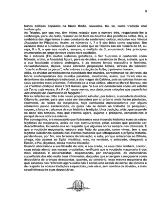 9
textos célticos copiados na Idade Média, louvados, tão só, numa tradição oral
ininterrupta.
As Tríades, por sua vez, têm íntima relação com o número três, respeitando-lhe a
simbologia, para, de resto, resumir-se de toda na doutrina dos pontífices celtas. Ora, a
simbólica dos algarismos é uma constante do esoterismo céltico, inclusive nos Versos
Dourados de Pitágoras. Assim, os números 1, 7 e 9 são tidos como sagrados. Um
exemplo disso é o número 3, quando se sabe que as Tríades são em número de 81, ou
seja, 9 x 9, o que nos mostra, sempre, o múltiplo de 3, enunciando três princípios
enumerados ao longo de nove vezes nove capítulos.
Se a mônada (Em muitos sistemas gnósticos, o Ser Supremo é conhecido como
Mônada, o Uno, o Absoluto) figura, para os druidas, a essência de Deus, a díada, que é
a sua faculdade criadora andrógina, é ao mesmo tempo masculina e feminina,
consubstanciada, depois, nessa estranha proposição bíblica, através do Gênesis:
“macho e fêmea os gerou”, referindo-se a criação de Adão, o primeiro homem.
Aliás, os druidas acreditavam na pluralidade dos mundos, aproximando-se, de resto, da
teoria contemporânea dos mundos paralelos, mostrando, assim, que foram eles os
detentores da astrologia tradicional, a dos magos da Caldeia, pois os caldeus foram os
seus parentes mais próximos. Referindo-se a cruz céltica, observa Marcel Moreau, em
La Tradition Celtique Dans L’Art Roman, que “a Lua era considerada como um satélite
da Terra, cuja massa, 9 x 9 = 81 vezes menor, era dada pelas relações das superfícies
dos círculos de Gwenwed e de Keygant.”.
Meras referências. Não é de nosso propósito estudar, por inteiro, a sabedoria druídica.
Citamo-la, porém, para que cada um descubra por si próprio onde foram plantadas,
realmente, as raízes da maçonaria, hoje combatida maliciosamente por alguns
elementos pouco esclarecidos, os quais não se deram ao trabalho de pesquisar,
sequer, a força e o alcance de sua histórica tradição. Uma tradição, aliás, que se perde
na noite dos tempos, mas que retorna agora, pujante e próspera, contando-nos o
porquê da sua nobreza milenar.
Por conseguinte, era necessário que fizéssemos essa incursão histórica rumo às raízes
legítimas da maçonaria, antes de nos aventurarmos pelas sendas que poderão ser
descortinadas, louvando-nos no respaldo que algumas obras sempre nos oferecem. É
que o vocábulo maçonaria, embora seja fruto do passado, como vimos, tem a sua
legítima substância calcada nos eventos humanos que ultrapassam a própria História,
perdendo-se, por fim, nos terrenos da Iniciação; e esta, porque antecedeu ao Dilúvio,
chega, não apenas ao Egito iniciático, mas, na verdade, o antecede, chegando a
Enoch, o Pai, digamos, dessa mesma Iniciação.
Quando abordamos a sua filosofia de vida, o seu credo, os seus ritos também, o leitor,
caso esteja atento aos nossos propósitos, verificará que o vocábulo maçonaria é dos
mais elásticos e universalistas, dispensando, por conseguinte, os comentários
superficiais dos não muito bem informados, daqueles que enxergam a maçonaria como
depositária de crenças descabidas, quando, ao contrário, essa mesma maçonaria da
qual estamos nos referindo agora outra não é senão uma escola de moral, de civismo e
de respeito às nossas tradições esquecidas, pois ela é, sem sombra de dúvidas, a mais
cavalheiresca de suas depositárias.
 