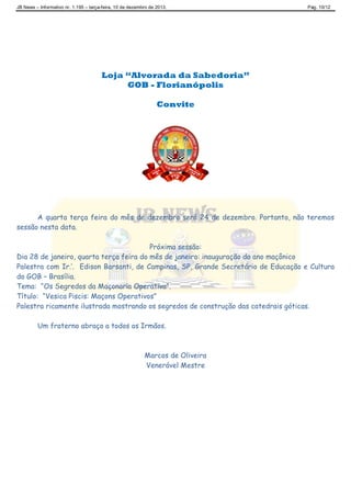 JB News – Informativo nr. 1.195 – terça-feira, 10 de dezembro de 2013. Pág. 10/12
Loja “Alvorada da Sabedoria”
GOB - Florianópolis
Convite
A quarta terça feira do mês de dezembro será 24 de dezembro. Portanto, não teremos
sessão nesta data.
Próxima sessão:
Dia 28 de janeiro, quarta terça feira do mês de janeiro: inauguração do ano maçônico
Palestra com Ir.’. Edison Barsanti, de Campinas, SP, Grande Secretário de Educação e Cultura
do GOB – Brasília.
Tema: “Os Segredos da Maçonaria Operativa”.
Título: “Vesica Piscis: Maçons Operativos”
Palestra ricamente ilustrada mostrando os segredos de construção das catedrais góticas.
Um fraterno abraço a todos os Irmãos.
Marcos de Oliveira
Venerável Mestre
 