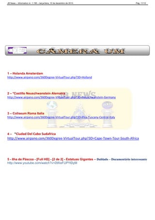 JB News – Informativo nr. 1.195 – terça-feira, 10 de dezembro de 2013. Pág. 11/12
1 – Holanda Amsterdam
http://www.airpano.com/360Degree-VirtualTour.php?3D=Holland
2 – *Castillo Neuschwanstein Alemania
http://www.airpano.com/360Degree-VirtualTour.php?3D=Neuschwanstein-Germany
3 – Coliseum Roma Italia
http://www.airpano.com/360Degree-VirtualTour.php?3D=Pisa-Tuscany-Central-Italy
4 – *Ciudad Del Cabo Sudafrica
http://www.airpano.com/360Degree-VirtualTour.php?3D=Cape-Town-Tour-South-Africa
5 - Ilha de Páscoa - [Full HD] - [2 de 2] - Estatuas Gigantes – Dublado – Documentário interessante
http://www.youtube.com/watch?v=DWeFUPYlDyM
 