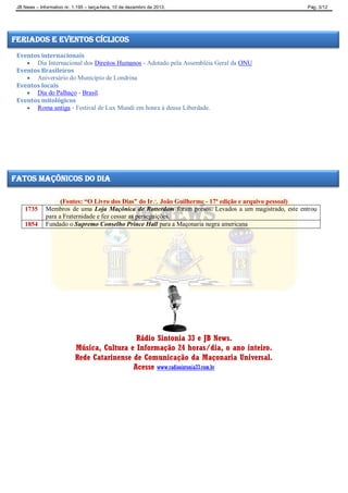 JB News – Informativo nr. 1.195 – terça-feira, 10 de dezembro de 2013. Pág. 3/12
Eventos internacionais
 Dia Internacional dos Direitos Humanos - Adotado pela Assembléia Geral da ONU
Eventos Brasileiros
 Aniversário do Município de Londrina
Eventos locais
 Dia do Palhaço - Brasil.
Eventos mitológicos
 Roma antiga - Festival de Lux Mundi em honra à deusa Liberdade.
(Fontes: “O Livro dos Dias” do Ir João Guilherme - 17ª edição e arquivo pessoal)
1735 Membros de uma Loja Maçônica de Rotterdam foram presos. Levados a um magistrado, este entrou
para a Fraternidade e fez cessar as perseguições.
1854 Fundado o Supremo Conselho Prince Hall para a Maçonaria negra americana
Rádio Sintonia 33 e JB News.
Música, Cultura e Informação 24 horas/dia, o ano inteiro.
Rede Catarinense de Comunicação da Maçonaria Universal.
Acesse www.radiosintonia33.com.br
feriados e eventos cíclicos
fatos maçônicos do dia
 