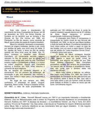 JB News – Informativo nr. 1.195 – terça-feira, 10 de dezembro de 2013. Pág. 4/12
Mauá
FOLHA DE SÃO PAULO, 5.DEZ.2013
KENNETH MAXWELL
Tradução de Paulo Migliacci
REPASSE: IR LIMA (FLORIANÓPOLIS)
Este mês marca o bicentenário do
nascimento de Irineu Evangelista de Sousa, em 28
de dezembro de 1813, em Arroio Grande, na
fronteira sul do território que se tornaria o Rio
Grande do Sul. Ele morreu em 1889, em
Petrópolis, no Rio de Janeiro, como visconde de
Mauá, pouco antes da queda do Império brasileiro.
Mauá foi industrial, banqueiro e empresário.
Homem de origens modestas, perdeu o pai, morto
por ladrões de gado, aos cinco anos de idade. O
tio, capitão de navio, o levou ao Rio de janeiro
quando ele tinha nove anos de idade. Aos 15,
Irineu começou a trabalhar para Richard
Carruthers, um comerciante escocês, maçom,
radicado no Rio de Janeiro que se tornou seu
mentor e seu amigo pelo resto da vida. Carruthers
ensinou inglês e contabilidade a Mauá, e o iniciou
na ordem maçônica. Depois que Carruthers
retornou à Escócia, em 1829, Irineu assumiu o
comando de seus negócios.
Ele se opunha ao comércio negreiro e à
escravatura. Foi um pioneiro da metalurgia, da
iluminação a gás, dos estaleiros, dos motores a
vapor, dos navios a vapor para o rio Amazonas e
das ferrovias.
No auge de sua carreira, em 1860,
controlava 17 empresas no Brasil, Uruguai,
Argentina, Reino Unido, França e Estados Unidos.
Em 1867, o valor de suas propriedades foi
estimado em 155 milhões de libras. A renda do
império brasileiro naquela época era de 97 milhões
de libras. Mauá inaugurou o primeiro
conglomerado multinacional brasileiro.
O imperador dom Pedro 2º compareceu à
inauguração do trecho inicial de sua ferrovia até
Petrópolis, em 1854, no dia em que Mauá recebeu
o título de barão de Mauá. O emblema heráldico do
novo nobre exibia um motor a vapor no topo de
seu brasão, com um navio a vapor abaixo. O lema
que ele adotou foi "Labor Improbus Omnia Vincit":
o trabalho árduo tudo vence.
O Barão de Mauá conseguia levantar
capital em Londres em seu nome pessoal. Em
1860, obteve o apoio do barão Lionel de
Rothschild, que adquiriu mil ações de sua "São
Paulo Railway Company". Mas Carruthers
aconselhou cautela. Em tempos de prosperidade,
"os bancos são só sorrisos e empréstimos fáceis,
mas não conte com o dinheiro deles nos
momentos difíceis".
Mauá lutou contra a falência, na velhice.
Mas pagou suas dívidas. Em 1889, seu corpo foi
transportado de Petrópolis ao Rio pela ferrovia que
ele construiu sobre a Serra do Mar. Sua vida é
uma lição sobre o que um homem vindo de baixo
pode realizar no Brasil. E sobre os riscos que ele
corre. Um brilhante maçom.
KENNETH MAXWELL, britânico, historiador brasilianista.
Comentário do Ir.’. Lima: Kenneth Maxwell nasceu em 1941 é um importante historiador e brasilianista
britânico. Vive em Massachussets onde é diretor do Programa de Estudos Brasileiros na Universidade de
Harvard. Publicou em 1977 “A devassa da devassa – a inconfidência mineira”, ed. Paz e Terra. Em 2013
publicou “O Livro de Tiradentes”, Cia. Das Letras, onde discute se Tiradentes foi maçom. Britânicos escrevem
sobre Mauá. Não vi nenhuma referência ao seu bicentenário feito por algum brasileiro. E nós maçons
fazemos algo sobre este bicentenário ?
2 - Opinião - mauá
Kenneth Maxwell – Repasse do Irmão Lima
 