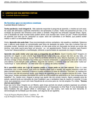 JB News – Informativo nr. 1.195 – terça-feira, 10 de dezembro de 2013. Pág. 5/12
As lorotas que os mestres contam
Laurindo Roberto Gutierrez *
Tenha paciência; você chegará lá. Não sabendo responder à pergunta do aprendiz, o mestre sai com essa.
Às vezes até admoesta o aprendiz chamando-o de apressado e curioso. Todos nós passamos por isso, e na
condição de aprendiz não tínhamos como saber a verdade. Perguntar era arriscado naquele tempo. Agora,
com a facilidade da rede mundial todos podem dirimir suas dúvidas sem “tomar um pito”. Porém recomendo
ao aprendiz que tudo que ler, pesquisar ou copiar, deve ser submetido a um Mestre, que poderá avaliar
melhor o valor e a veracidade daquilo.
Outra, Aprendiz não pode falar. Essa recomendação embora verdadeira, não espelha a realidade. Sabemos
que o silêncio pode ajudar na concentração para faina de desbaste da pedra, mas não é preciso ficar em
completa mudez. Aprendiz tem direito à palavra, só não pode entrar em discussão de temas que ainda não
domina, mas pode usa-la para fazer um anuncio, ou um agradecimento. Porém os mestres, para ficarem
“numa boa” desaconselham a manifestação, tolhendo a oportunidade de expressão do maçom iniciante.
Aprendiz não pode visitar uma Loja sem a companhia de um Mestre. Quem inventou isso? Imagine um
aprendiz em viagem a outro oriente ficar impedido de visitar uma Loja, porque não tem ao seu lado, um
mestre. Nos tempos remotos as “novas” eram transmitidas através da visita. Mesmo Aprendiz, como visitante,
ele leva consigo a força vibratória dos irmãos que o fizeram embaixador, e sua presença deve ser vista como
uma dádiva e uma benção pelos anfitriões. Segundo Da Camino, o visitante deve ser visto como “outra luz”
“outra força” e “outro alimento”. Só falta botar isso na cabeça de certos mestres.
Só é permitido entrar em Loja de sapatos pretos e roupa preta ou em tom escuro. Esse é o caso
acontecido com o irmão Inatuzi, que vinha do trabalho direto para a sessão, de sapatos brancos e com seu
jaleco também branco, cheirando à resina e à pasta anestésica à base de xilocaína. Pois bem, os mestres em
coro diziam que não era possível aquilo, pois mesmo de balandrau se via os sapatos brancos do irmão. Essa
“falta grave” rendeu animadas discussões em nome da uniformidade da vestimenta e do “bom andamento dos
trabalhos”. Eu, mestre novo, cheguei a pensar que aquilo não era correto mesmo. Agora, passado anos de
estudo, aprendi lendo as instruções de José Castellani, que o verdadeiro traje do maçom é o avental. A mais
nova, que passamos a ouvir com mais frequência de uns anos para cá, me dá arrepios. É a infeliz, “Somos
eternos aprendizes”.
Essa soa como falsa. Imagine se um Mestre, após longo período de estudo aceitaria regressar ao primeiro
grau. Se aceitasse voltar atrás, seria comprovadamente um fracassado na Arte Real. É uma declaração de
falsa modéstia dita por alguém afeito à verborragia, que não ensina, nem nada de bom transmite. É
demonstração de humildade que não existe, com alguma de ser egolatria.
*Loja de Pesquisa Maçônica Brasil – Londrina –Pr
Loja de Pesquisa Francisco X. Ferreira- Porto Alegre- RS
3 – LOROTAS QUE OSA MESTRES CONTAM
Ir Laurindo Roberto Gutierrez
 