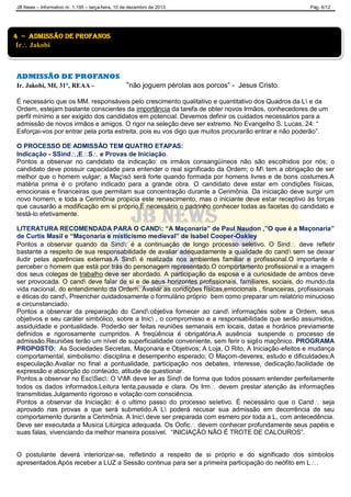 JB News – Informativo nr. 1.195 – terça-feira, 10 de dezembro de 2013. Pág. 6/12
ADMISSÃO DE PROFANOS
Ir. Jakobi, MI, 31°, REAA - “não joguem pérolas aos porcos” - Jesus Cristo.
É necessário que os MM. responsáveis pelo crescimento qualitativo e quantitativo dos Quadros da L e da
Ordem, estejam bastante conscientes da importância da tarefa de obter novos Irmãos, conhecedores de um
perfil mínimo a ser exigido dos candidatos em potencial. Devemos definir os cuidados necessários para a
admissão de novos irmãos e amigos. O rigor na seleção deve ser extremo. No Evangelho S. Lucas, 24: “
Esforçai-vos por entrar pela porta estreita, pois eu vos digo que muitos procurarão entrar e não poderão”.
O PROCESSO DE ADMISSÃO TEM QUATRO ETAPAS:
Indicação - SSind,ES e Provas de Iniciação.
Pontos a observar no candidato da indicação: os irmãos consangüíneos não são escolhidos por nós; o
candidato deve possuir capacidade para entender o real significado da Ordem; o M tem a obrigação de ser
melhor que o homem vulgar; a Maçsó será forte quando formada por homens livres e de bons costumes.A
matéria prima é o profano indicado para a grande obra. O candidato deve estar em condições físicas,
emocionais e financeiras que permitam sua concentração durante a Cerimônia. Da iniciação deve surgir um
novo homem, e toda a Cerimônia propicia este renascimento, mas o iniciante deve estar receptivo às forças
que causarão a modificação em si próprio.É necessário o padrinho conhecer todas as facetas do candidato e
testá-lo efetivamente.
LITERATURA RECOMENDADA PARA O CAND: “A Maçonaria” de Paul Naudon ,”O que é a Maçonaria”
de Curtis Masil e “Maçonaria e misticismo medieval” de Isabel Cooper-Oakley
Pontos a observar quando da Sind: é a continuação de longo processo seletivo. O Sind deve refletir
bastante a respeito de sua responsabilidade de avaliar adequadamente a qualidade do cand sem se deixar
iludir pelas aparências externas.A Sind é realizada nos ambientes familiar e profissional.O importante é
perceber o homem que está por trás do personagem representado.O comportamento profissional e a imagem
dos seus colegas de trabalho deve ser abordado. A participação da esposa e a curiosidade de ambos deve
ser provocada. O cand deve falar de si e de seus horizontes profissionais, familiares, sociais, do mundo,da
vida nacional, do entendimento da Ordem. Avaliar as condições físicas,emocionais , financeiras, profissionais
e éticas do cand. Preencher cuidadosamente o formulário próprio bem como preparar um relatório minucioso
e circunstanciado.
Pontos a observar da preparação do Cand:objetiva fornecer ao cand informações sobre a Ordem, seus
objetivos e seu caráter simbólico, sobre a Inic , o compromisso e a responsabilidade que serão assumidos,
assiduidade e pontualidade. Poderão ser feitas reuniões semanais em locais, datas e horários previamente
definidos e rigorosamente cumpridos. A freqüência é obrigatória.A ausência suspende o processo de
admissão.Reuniões terão um nível de superficialidade conveniente, sem ferir o sigilo maçônico. PROGRAMA
PROPOSTO: As Sociedades Secretas, Maçonaria e Objetivos; A Loja, O Rito, A Iniciação-efeitos e mudança
comportamental, simbolismo: disciplina e desempenho esperado; O Maçom-deveres, estudo e dificuldades;A
especulação.Avaliar no final a pontualidade, participação nos debates, interesse, dedicação,facilidade de
expressão e absorção do conteúdo, atitude de questionar.
Pontos a observar no EscSec: O VM deve ler as Sind de forma que todos possam entender perfeitamente
todos os dados informados.Leitura lenta,pausada e clara. Os Irm devem prestar atenção às informações
transmitidas.Julgamento rigoroso e votação com consciência.
Pontos a observar da Iniciação: é o ultimo passo do processo seletivo. É necessário que o Cand seja
aprovado nas provas a que será submetido.A L poderá recusar sua admissão em decorrência de seu
comportamento durante a Cerimônia. A Inic deve ser preparada com esmero por toda a L, com antecedência.
Deve ser executada a Musica Litúrgica adequada. Os Oofic devem conhecer profundamente seus papéis e
suas falas, vivenciando da melhor maneira possível. “INICIAÇÃO NÃO É TROTE DE CALOUROS”.
O postulante deverá interiorizar-se, refletindo a respeito de si próprio e do significado dos símbolos
apresentados.Após receber a LUZ a Sessão continua para ser a primeira participação do neófito em L.
4 – admissão de profanos
Ir Jakobi
 