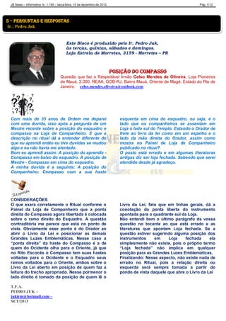 JB News – Informativo nr. 1.195 – terça-feira, 10 de dezembro de 2013. Pág. 7/12
Este Bloco é produzido pelo Ir. Pedro Juk,
às terças, quintas, sábados e domingos.
Loja Estrela de Morretes, 3159 - Morretes – PR
Posição do compasso
Questão que faz o Respeitável Irmão Celso Mendes de Oliveira, Loja Pioneiros
de Mauá, 2.000, REAA, GOB-RJ, Bairro Mauá, Oriente de Magé, Estado do Rio de
Janeiro. celso.mendes.oliveira@outlook.com
Com mais de 35 anos de Ordem me deparei
com uma duvida, isso após a pergunta de um
Mestre recente sobre a posição do esquadro e
compasso na Loja de Companheiro. E que a
descrição no ritual dá a entender diferente do
que eu aprendi então eu tive duvidas se mudou
algo e eu não havia me atentado.
Bom eu aprendi assim: A posição do aprendiz -
Compasso em baixo do esquadro. A posição de
Mestre - Compasso em cima do esquadro.
A minha duvida é a seguinte: A posição do
Companheiro: Compasso com a sua haste
esquerda em cima do esquadro, ou seja, é o
lado que os companheiros se assentam em
Loja o lado sul do Templo. Estando o Orador de
frete ao livro da lei como em um espelho e o
lado da mão direita do Orador, assim como
mostra no Painel de Loja de Companheiro
publicado no ritual?
O posto está errado e em algumas literaturas
antigas diz ser loja fechada. Sabendo que serei
atendido desde já agradeço.
CONSIDERAÇÕES
O que exara corretamente o Ritual conforme o
Painel da Loja de Companheiro que a ponta
direita do Compasso agora libertada é colocada
sobre o ramo direito do Esquadro. A questão
contraditória me parece que está no ponto de
vista. Obviamente esse ponto é do Orador ao
abrir o Livro da Lei e posicionar as demais
Grandes Luzes Emblemáticas. Nesse caso a
“ponta direita” da haste do Compasso é a de
quem do Ocidente olha para o Oriente, já que
no Rito Escocês o Compasso tem suas hastes
voltadas para o Ocidente e o Esquadro seus
ramos voltados para o Oriente, ambos sobre o
Livro da Lei aberto em posição de quem faz a
leitura do trecho apropriado. Nesse pormenor o
lado direito é tomado da posição de quem lê o
Livro da Lei, fato que em linhas gerais, dá a
conotação da ponta liberta do instrumento
apontada para o quadrante sul da Loja.
Não entendi bem o último parágrafo da vossa
questão no tocante ao que está errado e as
literaturas que apontam Loja fechada. Se a
questão estiver sugerindo alguma posição dos
instrumentos em Loja fechada ela
simplesmente não existe, pois o próprio termo
“Loja fechada” não implica em qualquer
posição para as Grandes Luzes Emblemáticas.
Finalizando: Nesse aspecto, não existe nada de
errado no Ritual, pois a relação direita ou
esquerda será sempre tomada a partir do
pondo de vista daquele que abre o Livro da Lei
T.F.A.
PEDRO JUK –
jukirm@hotmail.com –
SET/2013
5 – perguntas e respostas
IrPedro Juk
 