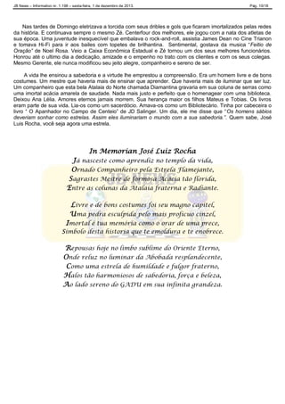 JB News – Informativo nr. 1.198 – sexta-feira, 1 de dezembro de 2013. Pág. 10/18
Nas tardes de Domingo eletrizava a torcida com seus dribles e gols que ficaram imortalizados pelas redes
da história. E continuava sempre o mesmo Zé. Centerfour dos melhores, ele jogou com a nata dos atletas de
sua época. Uma juventude inesquecível que embalava o rock-and-roll, assistia James Dean no Cine Trianon
e tomava Hi-Fi para ir aos bailes com topetes de brilhantina. Sentimental, gostava da musica “Feitio de
Oração” de Noel Rosa. Veio a Caixa Econômica Estadual e Zé tornou um dos seus melhores funcionários.
Honrou até o ultimo dia a dedicação, amizade e o empenho no trato com os clientes e com os seus colegas.
Mesmo Gerente, ele nunca modificou seu jeito alegre, companheiro e sereno de ser.
A vida lhe ensinou a sabedoria e a virtude lhe emprestou a compreensão. Era um homem livre e de bons
costumes. Um mestre que haveria mais de ensinar que aprender. Que haveria mais de iluminar que ser luz.
Um companheiro que esta bela Atalaia do Norte chamada Diamantina gravaria em sua coluna de serras como
uma imortal acácia amarela de saudade. Nada mais justo e perfeito que o homenagear com uma biblioteca.
Deixou Ana Lélia. Amores eternos jamais morrem. Sua herança maior os filhos Mateus e Tobias. Os livros
eram parte de sua vida. Lia-os como um sacerdócio. Amava-os como um Bibliotecário. Tinha por cabeceira o
livro “ O Apanhador no Campo de Centeio” de JD Salinger. Um dia, ele me disse que “Os homens sábios
deveriam sonhar como estrelas. Assim eles iluminariam o mundo com a sua sabedoria.”. Quem sabe, José
Luis Rocha, você seja agora uma estrela.
In Memorian José Luiz Rocha
Já nasceste como aprendiz no templo da vida,
Ornado Companheiro pela Estrela Flamejante,
Sagrastes Mestre de formosa Acácia tão florida,
Entre as colunas da Atalaia fraterna e Radiante.
Livre e de bons costumes foi seu magno capitel,
Uma pedra esculpida pelo mais profícuo cinzel,
Imortal é tua memória como o orar de uma prece,
Símbolo desta historia que te emoldura e te enobrece.
Repousas hoje no limbo sublime do Oriente Eterno,
Onde reluz no luminar da Abobada resplandecente,
Como uma estrela de humildade e fulgor fraterno,
Halos tão harmoniosos de sabedoria, força e beleza,
Ao lado sereno do GADU em sua infinita grandeza.
 